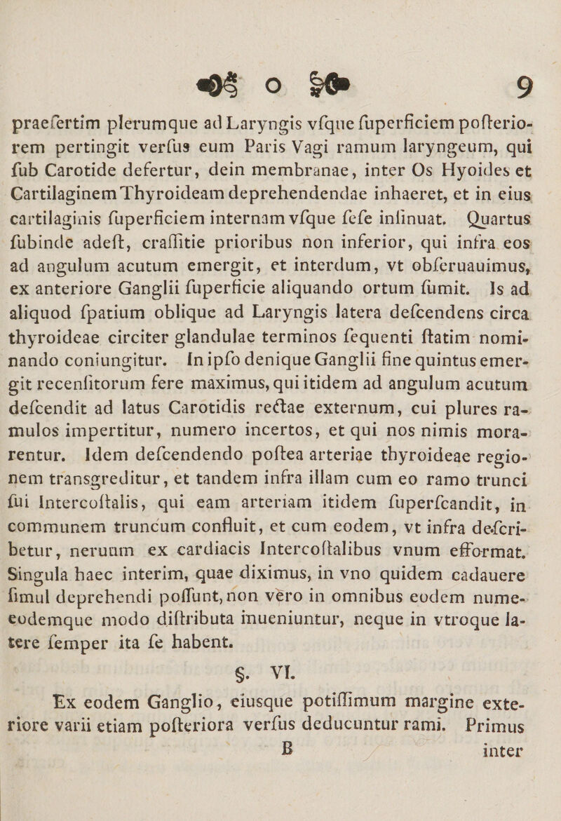 praefertim plerumque ad Laryngis vfque fuperficiem pofterio- rem pertingit verfu9 eum Paris Vagi ramum laryngeum, qui fub Carotide defertur, dein membranae, inter Os Hyoides et Cartilaginem Thyroideam deprehendendae inhaeret, et in eius cartilaginis fuperficiem internam vfque fefe inllnuat. Quartus fubinde adeft, crailitie prioribus non inferior, qui infra eos ad angulum acutum emergit, et interdum, vt obferuauimus, ex anteriore Ganglii fuperficie aliquando ortum fiimit. Is ad aliquod fpatium oblique ad Laryngis latera defcendens circa thyroideae circiter glandulae terminos fequenti ftatim nomi¬ nando coniungitur. fn ipfo denique Ganglii fine quintus emer¬ git recenfitorum fere maximus, qui itidem ad angulum acutum defcendit ad latus Carotidis reftae externum, cui plures ra¬ mulos impertitur, numero incertos, et qui nos nimis mora¬ rentur. Idem defcendendo poftea arteriae thyroideae regio¬ nem transgreditur, et tandem infra illam cum eo ramo trunci fui intercoflaiis, qui eam arteriam itidem fuperfcandit i in communem truncum confluit, et cum eodem, vt infra de.fcri- betur, nerunm ex cardiacis IntercoAalibus vnum efformat. Singula haec interim, quae diximus, in vno quidem cadauere fimul deprehendi poliunt, non vero in omnibus eodem mime- eodemque modo diftributa fnueniuntur, neque in vtroque la¬ tere femper ita fe habent. §. VL Ex eodem Ganglio, eiusque potiflimum margine exte¬ riore varii etiam pofteriora verfus deducuntur rami. Primus B inter