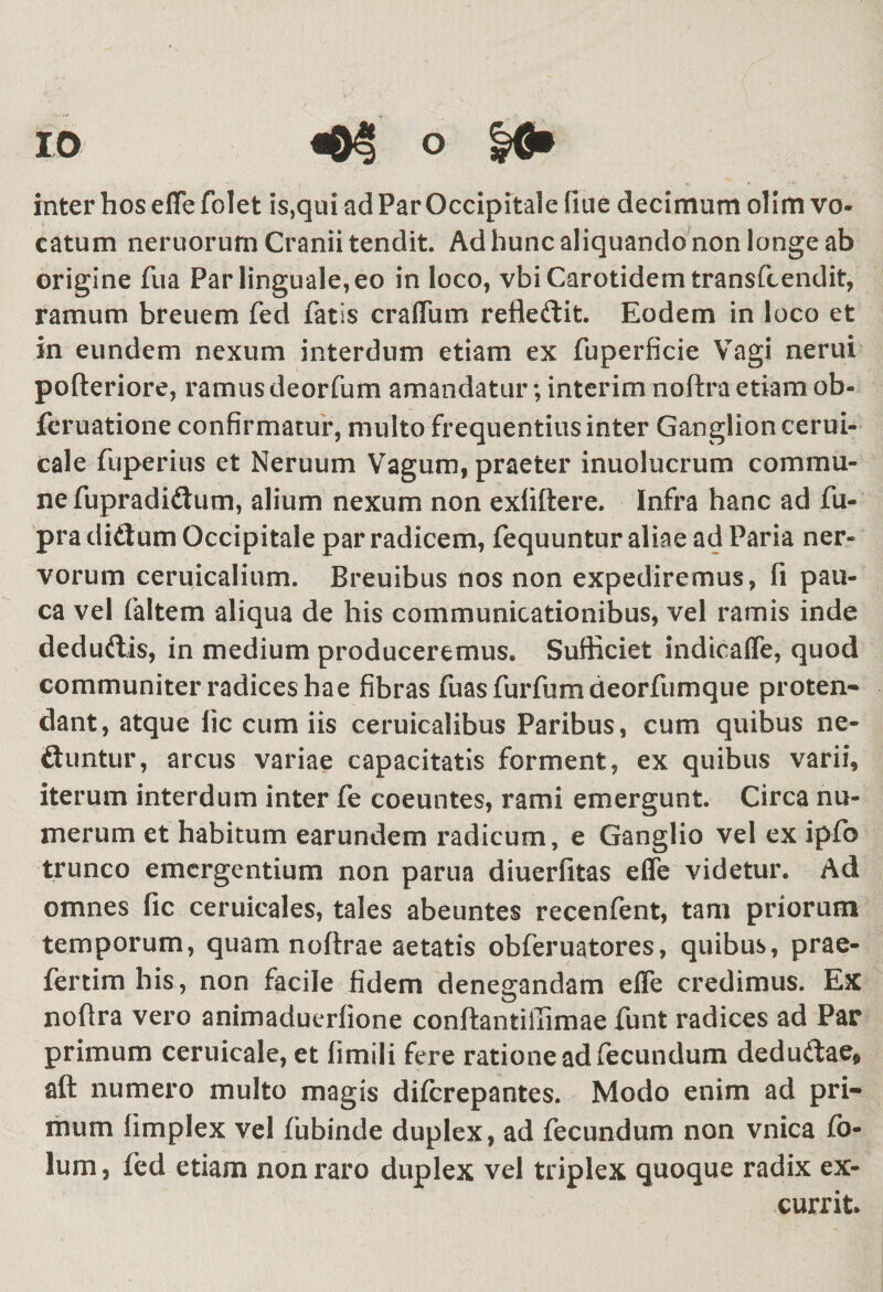 inter hos effe folet is,qui ad Par Occipitale fiue decimum olim vo¬ catum neruorum Cranii tendit. Ad hunc aliquando non longe ab origine fua Par linguale, eo in loco, vbi Carotidem transfcendit, ramum breuem fed fatis craffum refteftit. Eodem in loco et in eundem nexum interdum etiam ex fuperficie Vagi nerui pofteriore, ramus deorfum amandatur; interim noftra etiam ob- feruatione confirmatur, multo frequentius inter Ganglion cerui- cale fuperius et Neruum Vagum, praeter inuolucrum commu¬ ne fupradiftum, alium nexum non exiiftere. Infra hanc ad fu- pra diftum Occipitale par radicem, fequuntur aliae ad Paria ner¬ vorum ceruicalium. Breuibus nos non expediremus, fi pau¬ ca vel faltem aliqua de his communicationibus, vel ramis inde deduftis, in medium produceremus. Sufficiet indicaffe, quod communiter radices hae fibras fuasfurfumdeorfumque proten¬ dant, atque lic cum iis ceruicalibus Paribus, cum quibus ne- ftuntur, arcus variae capacitatis forment, ex quibus varii, iterum interdum inter fe coeuntes, rami emergunt. Circa nu¬ merum et habitum earundem radicum, e Ganglio vel ex ipfo trunco emergentium non parua diuerfitas effe videtur. Ad omnes fic ceruicales, tales abeuntes recenfent, tam priorum temporum, quam noftrae aetatis obferuatores, quibus, prae- fertimhis, non facile fidem denegandam effe credimus. Ex noftra vero animaduerlione conftantiiTimae funt radices ad Par primum ceruicale, et fimili fere ratione ad fecundum deduttae* afl: numero multo magis diferepantes. Modo enim ad pri¬ mum limplex vel fubinde duplex, ad fecundum non vnica fo- lum, fed etiam non raro duplex vel triplex quoque radix ex¬ currit