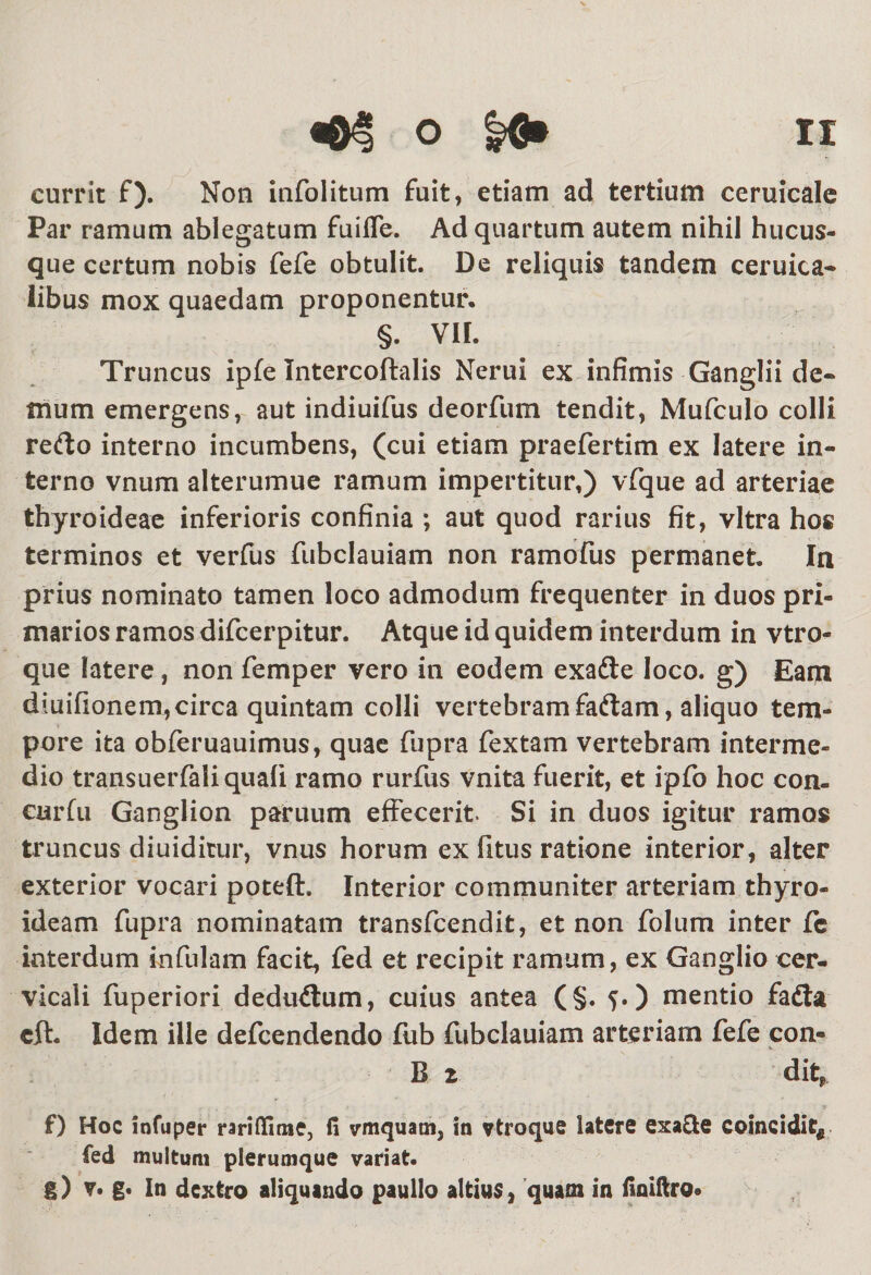 currit f). Non infolitum fuit, etiam ad tertium ceruicale Par ramum ablegatum fuifle. Ad quartum autem nihil hucus¬ que certum nobis fefe obtulit. De reliquis tandem ceruica- libus mox quaedam proponentur, §. VII. Truncus ipfe Intercoftalis Nerui ex infimis Ganglii de¬ mum emergens, aut indiuifus deorfum tendit, Mufculo colli refto interno incumbens, (cui etiam praefertim ex latere in¬ terno vnum alterumue ramum impertitur,) vfque ad arteriae thyroideae inferioris confinia ; aut quod rarius fit, vitra hoc terminos et verfus fubclauiam non ramofus permanet. In prius nominato tamen loco admodum frequenter in duos pri¬ marios ramos difcerpitur. Atque id quidem interdum in vtro- que latere, non femper vero in eodem exadte loco, g) Eam diuifionem,circa quintam colli vertebram fadtam, aliquo tem¬ pore ita obferuauimus, quae fupra fextam vertebram interme¬ dio transuerfali quali ramo rurfus vnita fuerit, et ipfo hoc con- carfu Ganglion paruum effecerit. Si in duos igitur ramos truncus diuiditur, vnus horum ex fitus ratione interior, alter exterior vocari poteft. Interior communiter arteriam thyro¬ ideam fupra nominatam transfcendit, et non folum inter fc interdum infulam facit, fed et recipit ramum, ex Ganglio cer¬ vicali fuperiori dediuSum, cuius antea (§. 5.) mentio fadta cft. Idem ille defcendendo fub fubclauiam arteriam fefe con- B z dit* i • , - f , &gt; * .• •, vv ‘ ‘ * 9 f) Hoc infuper rariffimCj fi vmquatn, in vtroque latere exa&amp;e coincidi?« fed multum plerumque variat. g) v. g» In dextro aliquando paullo altius, quam in finiftro*