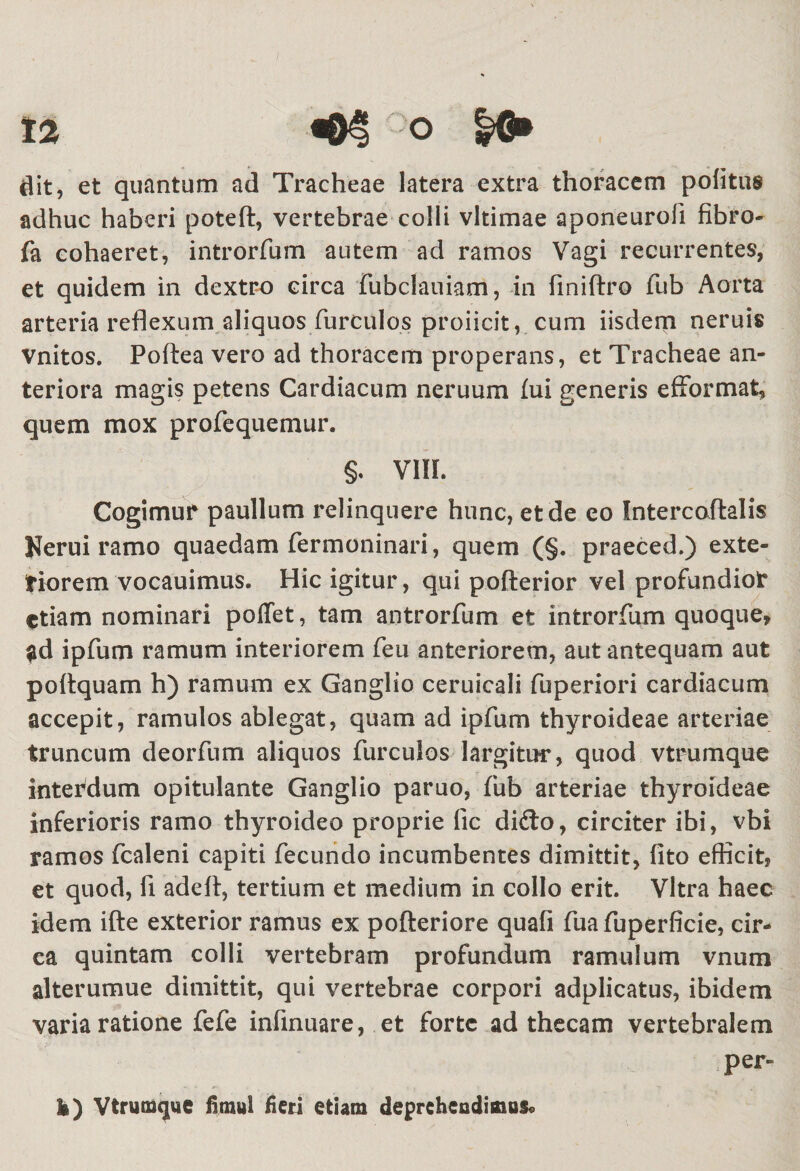 flit, et quantum ad Tracheae latera extra thoracem politus adhuc haberi poteft, vertebrae colli vltimae aponeurofi fibro- fa cohaeret, introrfum autem ad ramos Vagi recurrentes, et quidem in dextro circa fubclauiam, in finiftro fub Aorta arteria reflexum aliquos furculos proficit, cum iisdem neruis vnitos. Poftea vero ad thoracem properans, et Tracheae an¬ teriora magis petens Cardiacum neruum fui generis efformat, quem mox profequemur. §. VIIL Cogimur paullum relinquere hunc, et de eo Intercaftalis Herui ramo quaedam fermoninari, quem (§. praeced.) exte- tiorem vocauimus. Hic igitur, qui pofterior vel profundior etiam nominari poflet, tam antrorfum et introrfum quoque, ad ipfum ramum interiorem feu anteriorem, aut antequam aut poltquam h) ramum ex Ganglio ceruicali fuperiori cardiacum accepit, ramulos ablegat, quam ad ipfum thyroideae arteriae truncum deorfum aliquos furculos largitur, quod vtrumque interdum opitulante Ganglio paruo, fub arteriae thyroideae inferioris ramo thyroideo proprie fic dido, circiter ibi, vbi ramos fcaleni capiti fecundo incumbentes dimittit, fito efficit, et quod, fi adefi, tertium et medium in collo erit. Vitra haec idem ifte exterior ramus ex pofteriore quafi fua fuperficie, cir¬ ca quintam colli vertebram profundum ramulum vnum alterumue dimittit, qui vertebrae corpori adplicatus, ibidem varia ratione fefe infinuare, et forte ad thecam vertebralem per¬ ii) Vtrumque fimul fieri etiam deprehendimus®