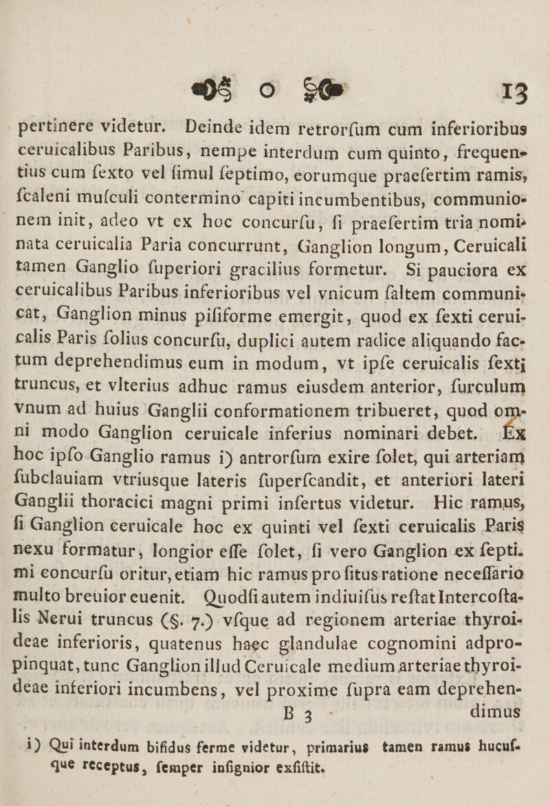 pertinere videtur. Deinde idem retrorfum cum inferioribus ceruicalibus Paribus, nempe interdum cum quinto, frequens tius cum fexto vel fimul feptimo, eorumque praefertim ramis, fcaleni mufculi contermino capiti incumbentibus, communio¬ nem init, adeo vt ex hoc concurfu, fi praefertim tria nomi* nata ceruicalia Paria concurrunt, Ganglion longum, Ceruicali tamen Ganglio fuperiori gracilius formetur. Si pauciora ex ceruicalibus Paribus inferioribus vel vnicum faltem communi¬ cat, Ganglion minus pififorme emergit, quod ex fexti cerui¬ calis Paris folius concurfu, duplici autem radice aliquando fac¬ tum deprehendimus eum in modum, vt ipfe ceruicalis fextj truncus, et vlterius adhuc ramus eiusdem anterior, furculum vnum ad huius Ganglii conformationem tribueret, quod om¬ ni modo Ganglion ceruicale inferius nominari debet. Ex hoc ipfo Ganglio ramus i) antrorfurn exire folet, qui arteriam fubclauiam vtriusque lateris fuperfcandit, et anteriori lateri Ganglii thoracici magni primi infertus videtur. Hic ramus, fi Ganglion ceruicale hoc ex quinti vel fexti ceruicalis Pari$ nexu formatur, longior efle folet, fi vero Ganglion ex fepti. mi concurfu oritur, etiam hic ramus pro fitus ratione neceffaria multo breuior euenit. Quodfi autem indiuifusreftatlntercofta- lis Nerui truncus (§. 7.) vfque ad regionem arteriae thyroi¬ deae inferioris, quatenus haec glandulae cognomini adpro- pinquat, tunc Ganglion illud Ceruicale medium.arteriae thyroi¬ deae inferiori incumbens, vel proxime fupra eam deprehen- B 3 '• dimus i) Qui interdum bifidus ferme videtur, primarius tamen ramus hucuf- que receptus, femper infignior exfiftit.