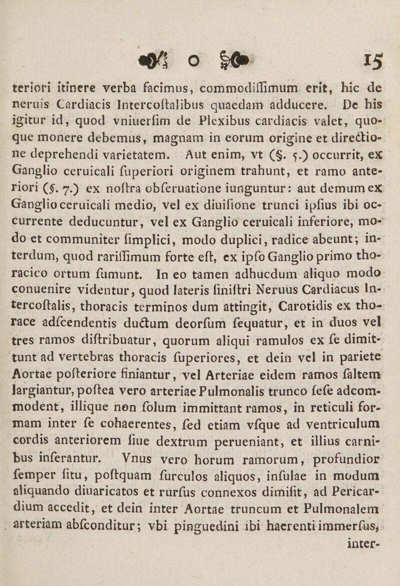 teriori itinere verba facimus, commoditfimum erit, hic de neruis Cardiacis Intercoftalibus quaedam adducere. De his igitur id, quod vniueriim de Plexibus cardiacis valet, quo¬ que monere debemus, magnam in eorum origine et diredtio- ne deprehendi varietatem. Aut enim, vt (§. 5.) occurrit, ex Ganglio ceruicali fuperiori originem trahunt, et ramo ante¬ riori ($. 7.) ex noftra obferuatione iunguntur: aut demum ex Ganglio ceruicali medio, vel ex diuifione trunci ipfius ibi oc¬ currente deducuntur, vel ex Ganglio ceruicali inferiore, mo¬ do et communiter fimplici, modo duplici, radice abeunt; in¬ terdum, quod rarilTImum forte eft, cx ipfo Ganglio primo tho¬ racico ortum fumunt. In eo tamen adhucdum aliquo modo conuenire videntur, quod lateris finiltri Neruus Cardiacus ln- tercoflalis, thoracis terminos dum attingit, Carotidis ex tho¬ race adfcendentis dudium deorfum fequatur, et in duos vel tres ramos diftribuatur, quorum aliqui ramulos ex fe dimit¬ tunt ad vertebras thoracis fuperiores, et dein vel in pariete Aortae pofteriore finiantur, vel Arteriae eidem ramos faltem largiantur, poflea vero arteriae Pulmonalis trunco fefe adcom- modent, illique non folum immittant ramos, in reticuli for¬ mam inter fe cohaerentes, fed etiam vfque ad ventriculum cordis anteriorem liue dextrum perueniant, et illius carni¬ bus inferantur. Vnus vero horum ramorum, profundior femper litu, poftquam furculos aliquos, infulae in modum aliquando diuaricatos et rurfus connexos dimifit, ad Pericar¬ dium accedit, et dein inter Aortae truncum et Pulmonalem arteriam abfconditur; vbi pinguedini ibi haerentiimmerfus* inter-