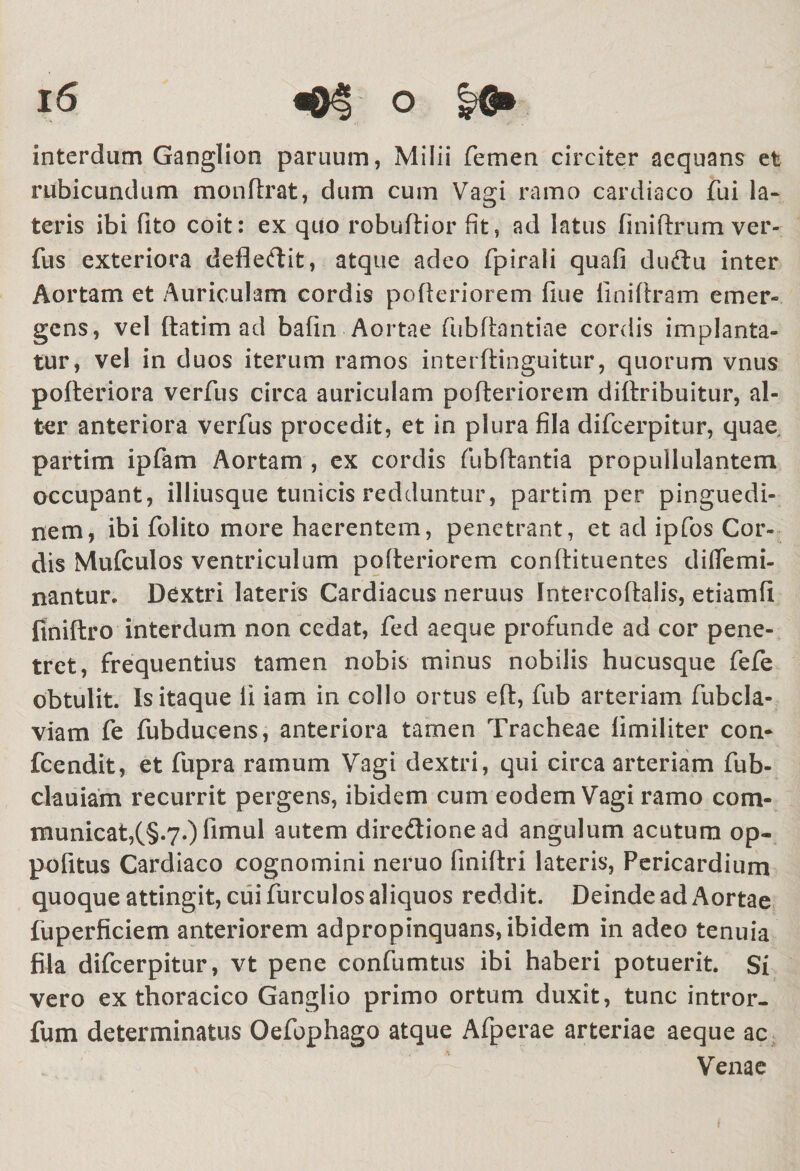 interdum Ganglion paruum, Milii femen circiter aequans et rubicundum monftrat, dum cum Vagi ramo cardiaco fui la¬ teris ibi fito coit: ex quo robuftior Gt, ad latus finiftrum ver- fus exteriora defledit, atque adeo fpirali quafi dudu inter Aortam et Auriculam cordis pofteriorem fine linifiram emer- gens, vel ftatim ad bafin Aortae fubftantiae cordis implanta- tur, vel in duos iterum ramos interftinguitur, quorum vnus pofteriora verfus circa auriculam pofteriorem diftribuitur, al¬ ter anteriora verfus procedit, et in plura fila difeerpitur, quae partim ipfam Aortam , ex cordis fubftantia propullulantem occupant, illiusque tunicis redduntur, partim per pinguedi¬ nem, ibi folito more haerentem, penetrant, et ad ipfos Cor¬ dis Mufculos ventriculum pofteriorem conftituentes diffemi- nantur. Dextri lateris Cardiacus neruus Intercoftalis, etiamfi ftniftro interdum non cedat, fed aeque profunde ad cor pene¬ tret, frequentius tamen nobis minus nobilis hucusque fefe obtulit. Is itaque li iam in collo ortus eft, fub arteriam fubcla- viam fe fubducens, anteriora tamen Tracheae fimiliter con- fcendit, et fupra ramum Vagi dextri, qui circa arteriam fub- clauiam recurrit pergens, ibidem cum eodem Vagi ramo com¬ municat,(§.7.) fimul autem diredionead angulum acutum op- pofitus Cardiaco cognomini neruo finiftri lateris, Pericardium quoque attingit, cui furculos aliquos reddit. Deinde ad Aortae fuperficiem anteriorem adpropinquans, ibidem in adeo tenuia fila difeerpitur, vt pene confumtus ibi haberi potuerit. Si vero ex thoracico Ganglio primo ortum duxit, tunc intror- fum determinatus Oefophago atque Afperae arteriae aeque ac Venae