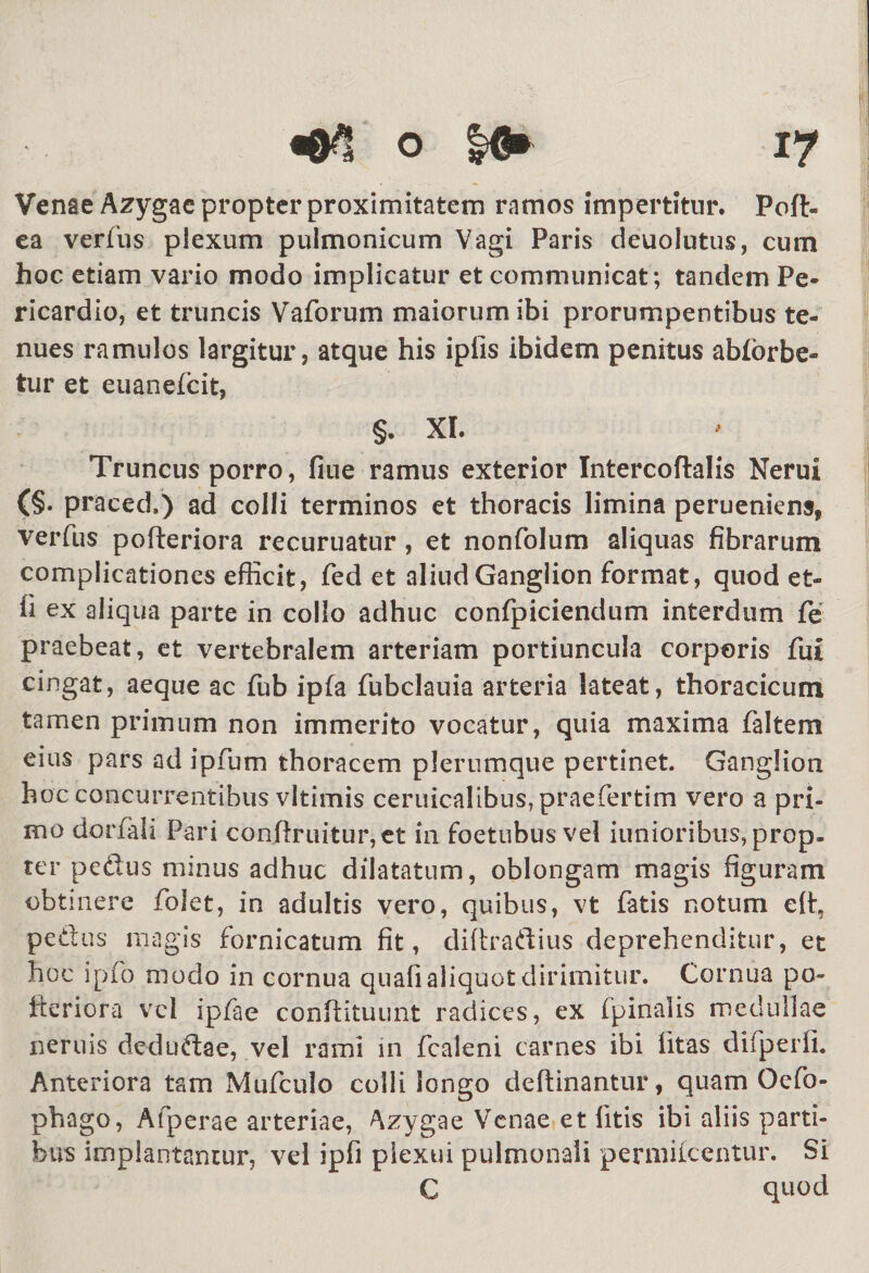 «0*! o |6» 17 Venae Azygae propter proximitatem ramos impertitur. Poft- ea verius plexum pulmonicum Vagi Paris deuolutus, cum hoc etiam vario modo implicatur et communicat; tandem Pe¬ ricardio, et truncis Vaforum maiorum ibi prorumpentibus te¬ nues ramulos largitur, atque his ipfis ibidem penitus abforbe- tur et euanefeit, §. XI. Truncus porro, fiue ramus exterior Intercoftalis Nerui (§. praced.) ad colli terminos et thoracis limina perueniens, verfus pofleriora recuruatur, et nonfolum aliquas fibrarum complicationes efficit, fed et aliud Ganglion format, quod et- fi ex aliqua parte in collo adhuc confpiciendum interdum fe praebeat, et vertebralem arteriam portiuncula corporis fut cingat, aeque ac fub ipfa fubclauia arteria lateat, thoracicum tamen primum non immerito vocatur, quia maxima faltem eius pars ad ipfum thoracem plerumque pertinet. Ganglion hoc concurrentibus vitimis ceruicalibus,praefertim vero a pri¬ mo dorfah Pari congruitur,et in foetubus vel iunioribus, prop¬ ter pedtus minus adhuc dilatatum, oblongam magis figuram obtinere folet, in adultis vero, quibus, vt fatis notum eft, pedtus magis fornicatum fit, diftradtius deprehenditur, et hoc ipfo modo in cornua quali aliquot dirimitur. Cornua po- fteriora vel ipfae conftituunt radices, ex fpinalis medullae neruis dedudtae, vel rami in fcaleni carnes ibi litas difperfi. Anteriora tam Mufculo colli longo deftinantur, quam Qefo- phago, Afperae arteriae, Azygae Venae et litis ibi aliis parti¬ bus implantantur, vel ipfi plexui pulmonali permiicentur. Si C quod