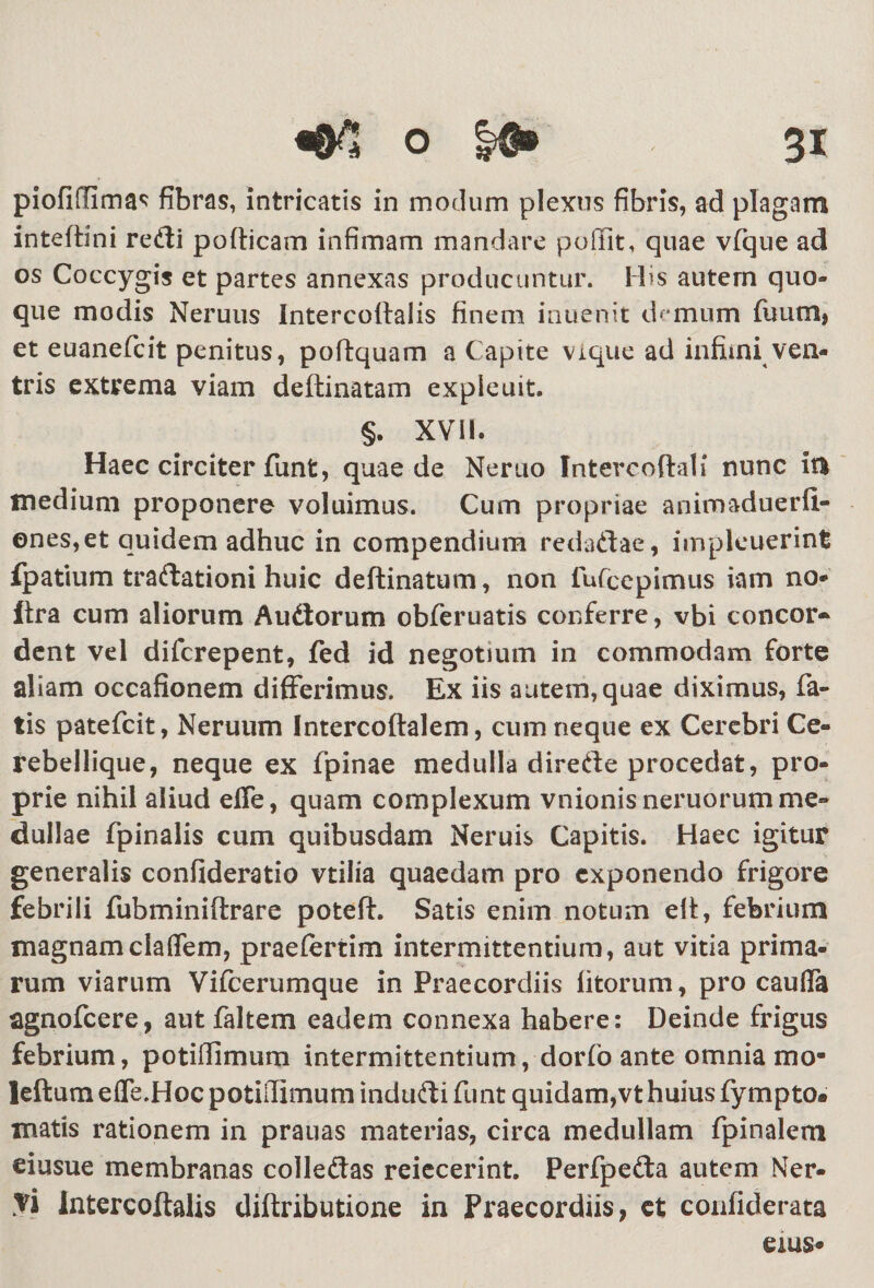 piofiffimas fibras, intricatis in modum plexus fibris, ad plagam inteffini redi pofticam infimam mandare poffit, quae vfque ad os Coccygis et partes annexas producuntur. His autern quo¬ que modis Neruus Intercoftaiis finem inuenit demum fuum} et euanefcit penitus, poftquam a Capite vique ad infimi ven¬ tris extrema viam dettinatam exple uit. §. XVII. Haec circiter funt, quae de Neruo Intercoftali nunc ia medium proponere voluimus. Cum propriae animaduerli- enes,et quidem adhuc in compendium redadae, impieuerint ipatium tradationi huic deftinatum, non fufcepimus iam no» ftra cum aliorum Audorum obferuatis conferre, vbi concor- dent vel difcrepent, fed id negotium in commodam forte aliam occafionem differimus. Ex iis autem,quae diximus, fa¬ tis patefcit, Neruum Intercoftalem, cum neque ex Cerebri Ce¬ rebellique, neque ex fpinae medulla direde procedat, pro¬ prie nihil aliud effe, quam complexum vnionisneruorum me¬ dullae fpinalis cum quibusdam Neruis Capitis. Haec igitur generalis confideratio vtilia quaedam pro exponendo frigore febrili fubminiftrare poteft. Satis enim notum elt, febrium magnamclaflem, praefertim intermittentium, aut vitia prima¬ rum viarum Vifcerumque in Praecordiis litorum, pro cauffa agnofeere, aut faltem eadem connexa habere: Deinde frigus febrium, potiffimum intermittentium, dorfo ante omnia mo- leftum efle.Hoc potiiTimum indudi funt quidam,vt huius fympto. matis rationem in prauas materias, circa medullam fpinalem eiusue membranas colledas reiecerint. Perfpeda autem Ner¬ vi Intercoftalis diftributione in Praecordiis, et confiderata eius»