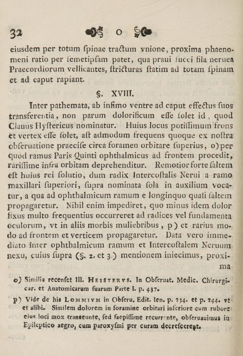 eiusdem per totum fpinae traftum vnione, proxima phaeno¬ meni ratio per (emetipfam patet, qua praui iucci fila neruea Praecordiorum vellicantes, ftrifturas ftatim ad totam ipinatu ct ad caput rapiant §. XVIIT. Inter pathemata, ab infimo ventre ad caput effe&amp;us fuos transferentia, non parum dolorificum efle iolet id , quod Clauus Hyftericus nominatur. Huius locus potiilimuin frons et vertex dfe folet, aft admodum frequens quoque ex nofixa obferuatione praecife circa foramen orbitare fuperius, o)per quod ramus Paris Quinti ophthalmicus ad frontem procedit, rariffime infra orbitam deprehenditur. Remotior forte falcem eft huius rei folutio, dum radix Intercoftalis Nerui a ramo maxillari fuperiori, fupra nominata fola in auxilium voca¬ tur, a qua ad ophthalmicum ramum e longinquo quali (altem propagaretur. Nihil enim impediret, quo minus idem dolor fixus multo frequentius occurreret ad radices vel fundamenta oculorum, vt in aliis morbis muliebribus , p) et rarius mo¬ do ad frontem et verticem propagaretur. Data vero imme¬ diato inter ophthalmicum ramum et Intercoftalem Neruum nexu, cuius fupra (§. 2. et 3.) mentionem iniecimus, proxi¬ ma ©) Similia recenfet 111. H eiSteuvs. Io Obferuat. Medie* Chirurgi- car. et Anatomicarum fuarum Parte I. p* 437» p) Vide de his Lommivm in Obferu. Edit. len. p. 134. et p. 544. vfc et alibi* Similem dolorem in foramine orbifari ioferiore cum rubore eius loci mox tranteimte, fed faepiffime recurr nte, obferuauimus ia Epileptico aegro3 cum paroxyfmi per curam decrefcere$t*