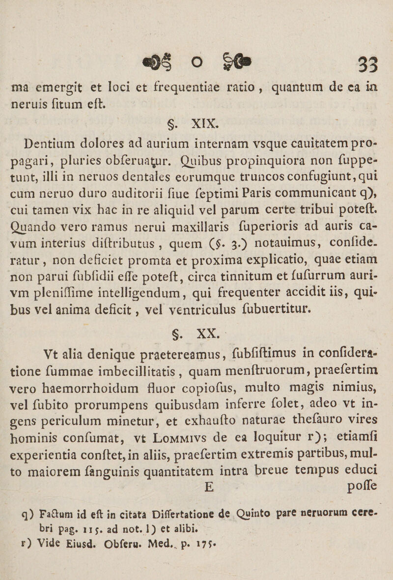 ma emergit et loci et frequentiae ratio , quantum de ca in neruis fitum efl. §. XIX. Dentium dolores ad aurium internam vsque cauitatem pro¬ pagari, pluries obferua^ur. Quibus propinquiora non fuppe- tunt, illi in neruos dentales eorumque truncos confugiunt, qui cum neruo duro auditorii fiue feptimi Paris communicant q), cui tamen vix hac in re aliquid vel parum certe tribui poteft. Quando vero ramus nerui maxillaris fuperioris ad auris ca¬ vum interius diftributus , quem (£* 3.) notauimus, confide. ratur, non deficiet promta et proxima explicatio, quae etiam non parui fubfidii efte poteft, circa tinnitum et fufurrum auri- vm pleniffime intelligendum, qui frequenter accidit iis, qui¬ bus vel anima deficit, vel ventriculus fubuertitur. §. XX. Vt alia denique praetereamus, fubfiftimus in confidera- tione fiummae imbecillitatis , quam menftruorum, praefertim vero haemorrhoidum fluor copiofus, multo magis nimius, vel fubito prorumpens quibusdam inferre folet, adeo vt in¬ gens periculum minetur, et exhaufto naturae fhefauro vires hominis confumat, vt Lommivs de ea loquitur r); etiamfi experientia conflet, in aliis, praefertim extremis partibus, mul¬ to maiorem fanguinis quantitatem intra breue tempus educi E poffe q) Faftum id efl: in citata Difiertatione de Quinto pare nemorum cere¬ bri pag. iij. ad not. 1) et alibi. r) Vide Eiusd. Obferu. Med.„ p. 17?«