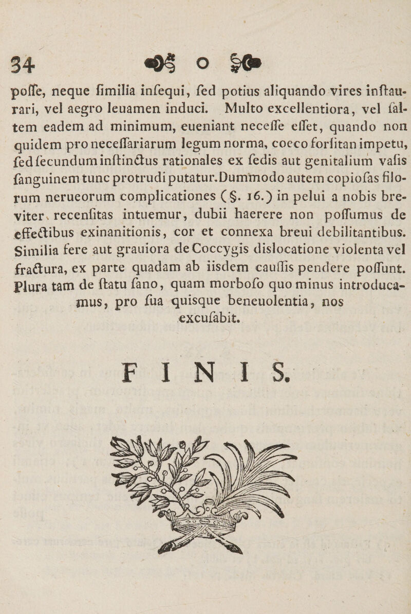 polTe, neque fimilia infequi, fed potius aliquando vires inftau- rari, vel aegro leuamen induci. Multo excellentiora, vel tal- tem eadem ad minimum, eueniant necefle effet, quando non quidem pro necefTariarum legum norma, cocco forlitan impetu, fed fecundum inflindtus rationales ex fedis aut genitalium vafis fanguinem tunc protrudi putatur.Dummodo autem copiofas filo¬ rum nerueorum complicationes (§. 16.) in pelui a nobis bre¬ viter s recenlitas intuemur , dubii haerere non poffumus de effeftibus exinanitionis, cor et connexa breni debilitantibus. Similia fere aut grauiora de Coccygis dislocatione violenta vel fraftura, ex parte quadam ab iisdem caudis pendere poliunt. Plura tam de flatu fano, quam morbofo quo minus introduca¬ mus, pro fua quisque beneuolentia, nos excufabit. FINIS.
