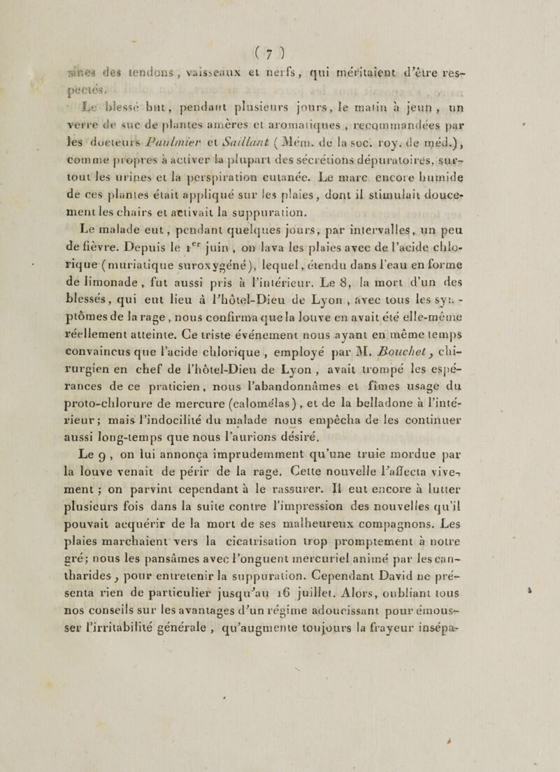si ne s des tendons-, vaisseaux et nerfs, qui méritaient d'être res¬ pectés» . Le blessé but, pendant plusieurs jours, le malin à jeun, un verre de suc de plantes amères et aromatiques , recommandées par les docteurs Paubnier et Saillant ( Mem. de la soc. roy.de rnéd.), comme propres à activer la plupart des sécrétions dépuratoires, sur¬ tout les urines et la perspiration cutanée. Le marc encore humide de ces plantes était appliqué sur les plaies, dont il stimulait douce¬ ment les chairs et activait la suppuration. Le malade eut, pendant quelques jours, par intervalles, un peu de fièvre. Depuis le rer juin , on lava les plaies avec de l’acide chio- rique (muriatique suroxygéné), lequel, étendu dans l'eau en forme de limonade, fut aussi pris à l’intérieur. Le 8, la mort d’un des bl essés, qui eut lieu à Lhôtel-Dieu de Lyon , avec tons les syr - ptômes de la rage , nous confirma que la louve en avait été elle-même réellement atteinte. Ce triste événement nous ayant en même temps convaincus que l’acide cblorique , employé par M. B-ouc/iet, chi¬ rurgien en chef de l’hôtel-Dieu de Lyon , avait trompé les espé¬ rances de ce praticien, nous l’abandonnâmes et fîmes usage du proto-chlorure de mercure (calomélas) , et de la belladone à l’inté¬ rieur; mais l’indocilité du malade nous empêcha de les continuer aussi long-temps que nous l’aurions désiré. Le 9 , on lui annonça imprudemment qu’une truie mordue par la louve venait de périr de la rage. Cette nouvelle l'affecta vive-i ment ; on parvint cependant à le rassurer. Il eut encore à lutter plusieurs fois dans la suite contre l’impression des nouvelles qu’il pouvait acquérir de la mort de ses malheureux compagnons. Les plaies marchaient vers la cicatrisation trop promptement à notre gré; nous les pansâmes avec l’onguent mercuriel animé par les can¬ tharides } pour entretenir la suppuration. Cependant David ne pré¬ senta rien de particulier jusqu'au 16 juillet. Alors, oubliant tous nos conseils sur les avantages d'un régime adoucissant pour émous¬ ser l’irritabilité générale , qu’augmente toujours la frayeur insépa-