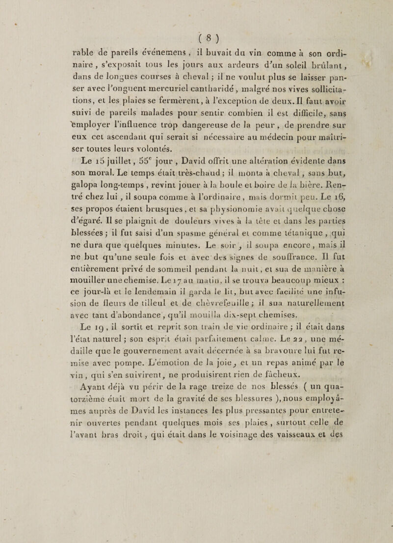 naire , s’exposait tous les jours aux ardeurs d’un soleil brûlant, dans de longues courses à cheval ; il ne voulut plus se laisser pan¬ ser avec l’onguent mercuriel cantharide, malgré nos vives sollicita¬ tions, et les plaies se fermèrent, à l’exception de deux.Il faut avoir suivi de pareils malades pour sentir combien il est difficile, sans Employer l’influence trop dangereuse de la peur , de prendre sur eux cet ascendant qui serait si nécessaire au médecin pour maîtri¬ ser toutes leurs volontés. Le i5 juillet, 55e jour , David offrit une altération évidente dans son moral. Le temps était très-chaud ; il monta à cheval , sans but, galopa long-temps , revint jouer à la boule et boire de la bière. Ren¬ tré chez lui , il soupa comme à l’ordinaire, mais dormit peu. Le 16, ses propos étaient brusques, et sa physionomie avait quelque chose d’égaré. Il se plaignit de douleurs vives à la tête et dans les parties blessées ; il fut saisi d’un spasme général et comme tétanique , qui ne dura que quelques minutes. Le soir y il soupa encore, mais il ne but qu’une seule fois et avec des signes de souffrance. Il fut entièrement privé de sommeil pendant la nuit, et sua de manière à mouiller une chemise. Le 17 au matin, il se trouva beaucoup mieux ; ce jour-là ei le lendemain il garda le lit, but avec facilité une infu¬ sion de fleurs de tilleul et de chèvrefeuille ; il sua naturellement avec tant d’abondance, qu’il mouilla dix-sepi chemises. Le 19, il sortit et reprit son train de vie ordinaire ; il était dans l’état naturel ; son esprit était parfaitement calme. Le 22 , une mé¬ daille que le gouvernement avait décernée à sa bravoure lui fut re¬ mise avec pompe. L’émotion de la joie^ et un repas animé par le vin, qui s’en suivirent, ne produisirent rien de fâcheux. Ayant déjà vu périr de la rage treize de nos blessés ( un qua¬ torzième était mort de la gravité de ses blessures ),nous employâ¬ mes auprès de David les instances les plus pressantes pour entrete¬ nir ouvertes pendant quelques mois ses plaies , surtout celle de l’avant bras droit, qui était dans le voisinage des vaisseaux et des