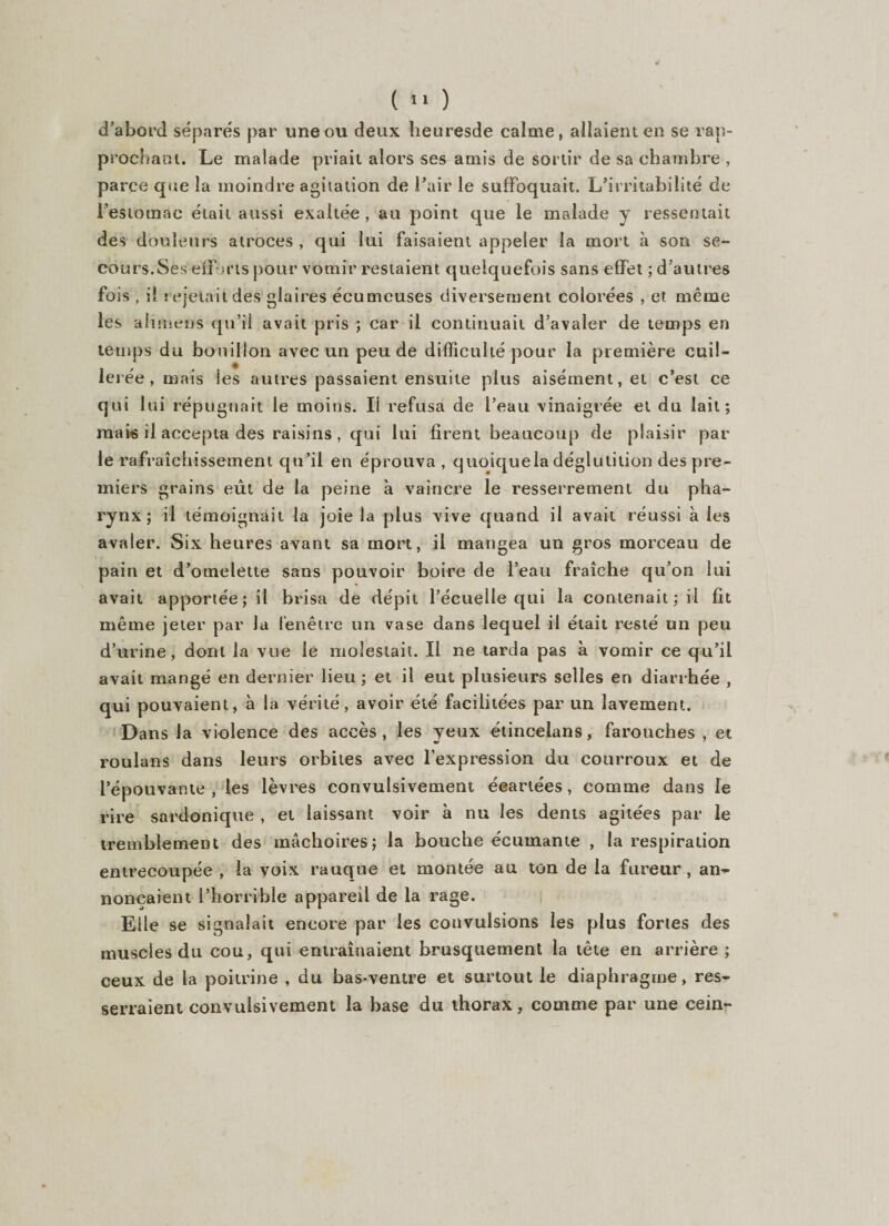 d’abord séparés par une ou deux heuresde calme, allaient en se rap¬ prochant. Le malade priait alors ses amis de sortir de sa chambre , parce que la moindre agitation de l’air le suffoquait. L’irritabilité de l’estomac était aussi exaltée , au point que le malade y ressentait des douleurs atroces , qui lui faisaient appeler la mort à son se¬ cours.Ses efforts pour vomir restaient quelquefois sans effet ; d’autres fois . il rejetait des glaires écumeuses diversement colorées , et même les a h mens qu’il avait pris ; car il continuait d’avaler de temps en temps du bouillon avec un peu de difficulté pour la première cuil- lei ée , mais les autres passaient ensuite plus aisément, et c’est ce qui lui répugnait le moins. Ii refusa de l’eau vinaigrée et du lait; mais il accepta des raisins , qui lui firent beaucoup de plaisir par le rafraîchissement qu’il en éprouva , quoiquela déglutition des pre¬ miers grains eût de la peine à vaincre le resserrement du pha¬ rynx ; il témoignait la joie la plus vive quand il avait réussi à les avaler. Six heures avant sa mort, il mangea un gros morceau de pain et d’omelette sans pouvoir boire de l’eau fraîche qu’on lui avait apportée; il brisa de dépit l’écuelle qui la contenait; il fit même jeter par la fenêtre un vase dans lequel il était resté un peu d’urine, dont la vue le molestait. Il ne tarda pas à vomir ce qu’il avait mangé en dernier lieu ; et il eut plusieurs selles en diarrhée , qui pouvaient, à la vérité, avoir été facilitées par un lavement. Dans la violence des accès, les yeux étincelans, farouches , et roulans dans leurs orbites avec l’expression du courroux et de l’épouvante , les lèvres convulsivement écartées, comme dans le rire sardonique , et laissant voir à nu les dents agitées par le tremblement des mâchoires; la bouche écuinante , la respiration entrecoupée , la voix rauque et montée au ton de la fureur, an¬ nonçaient l’horrible appareil de la rage. Elle se signalait encore par les convulsions les plus fortes des muscles du cou, qui entraînaient brusquement la tête en arrière; ceux de la poitrine , du bas-ventre et surtout le diaphragme, res¬ serraient convulsivement la base du thorax, comme par une cein-