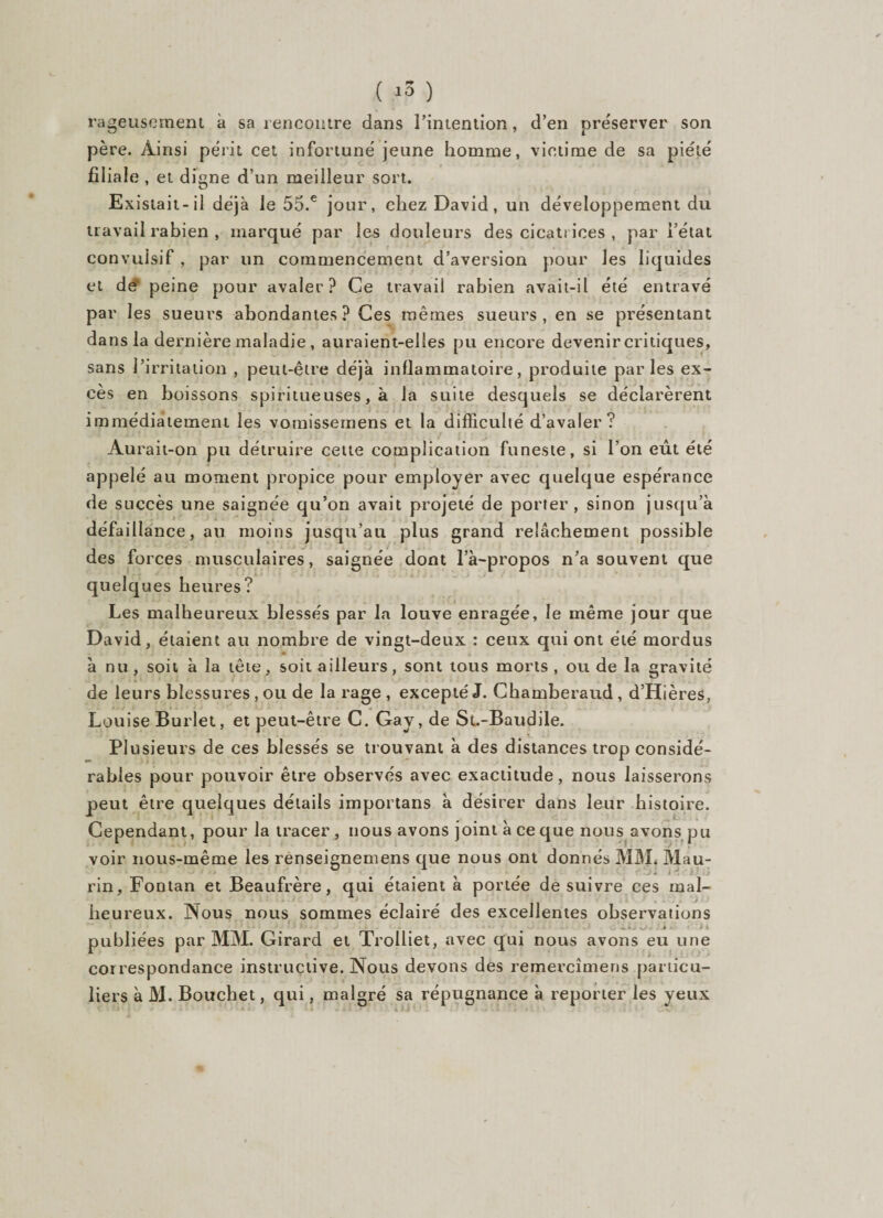 rageusement à sa rencontre dans l’intention, d’en préserver son père. Ainsi périt cet infortuné jeune homme, victime de sa piété fil iale , et digne d’un meilleur sort. Existait-il déjà le 55.e jour, chez David, un développement du travail rabien , marqué par les douleurs des cicatrices , par l’état convulsif, par un commencement d’aversion pour les liquides et de peine pour avaler? Ce travail rabien avait-il été entravé par les sueurs abondantes? Ces mêmes sueurs, en se présentant dans la dernière maladie , auraient-elles pu encore devenir critiques, sans l’irritation , peut-être déjà inflammatoire, produite parles ex¬ cès en boissons spiritueuses, à la suite desquels se déclarèrent immédiatement les vomissemens et la difficulté d’avaler? Aurait-on pu détruire cette complication funeste, si l’on erit été appelé au moment propice pour employer avec quelque espérance de succès une saignée qu’on avait projeté de porter, sinon jusqu’à défaillance, au moins jusqu’au plus grand relâchement possible des forces musculaires, saignée dont l’à-propos n’a souvent que quelques heures? Les malheureux blessés par la louve enragée, le même jour que David, étaient au nombre de vingt-deux : ceux qui ont été mordus à nu , soit à la tête, soit ailleurs, sont tous morts , ou de la gravité de leurs blessures, ou de la rage , excepté J. Chamberaud , d’Hières, Louise Burlet, et peut-être C. Gay, de St.-Baudile. Plusieurs de ces blessés se trouvant à des distances trop considé¬ rables pour pouvoir être observés avec exactitude, nous laisserons peut être quelques détails importans à désirer dans leur histoire. Cependant, pour la tracer, nous avons joint à ce que nous avons pu voir nous-même les renseignemens que nous ont donnés MAL Mau- rin, Fontan et Beaufrère, qui étaient à portée de suivre ces mal¬ heureux. Nous nous sommes éclairé des excellentes observations _ „ s KJ » fl publiées par MM. Girard et Trolliet, avec qui nous avons eu une correspondance instructive. Nous devons des remercîmens particu¬ liers à M. Bouchet, qui, malgré sa répugnance à reporter les yeux