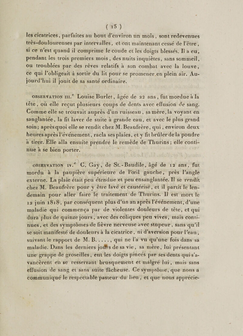 ( ï5 ) les cicatrices, parfaites au bout d’environ un mois , sont redevenues très-douloureuses par intervalles, et ont maintenant cessé de l’être, si ce n'est quand il comprime le coude et les doigts blessés. Il a eu, pendant les trois premiers mois , des nuits inquiètes, sans sommeil, ou troublées par des rêves relatifs à son combat avec la louve, ce qui l’obligeait à sortir du lit pour se promener.en plein air. Au¬ jourd’hui il jouit de sa santé ordinaire. observation ni.e Louise Burlet, âgée de 22 ans , fut mordue à la tête , où elle reçut plusieurs coups de dents avec effusion de sang. Comme elle se trouvait auprès d’un ruisseau , sa mère, la voyant en sanglantée, la fit laver de suite à grande eau, et avec le plus grand soin; après quoi elle se rendit chez M.Beauf'rère, qui, environ deux heures après l’événement, racla ses plaies, et y fit brûler de la poudre à tirer. Elle alla ensuite prendre le remède de Thurins; elle conti¬ nue à se bien porter. observation iv.e C. Gay, de St.-Baudile, âgé de 12 ans, fut mordu à la paupière supérieure de l’oeil gauche, près l’angle externe. La plaie était peu étendue.et peu ensanglantée. Il se rendit chez M. Beaufrère pour y être lavé et cautérisé, et il partit le len¬ demain pour aller faire le traitement de Thurins. II est mort le 12 juin 1818 , par conséquent plus d’un an après l’événement, d’une maladie qui commença par de violentes douleurs de tête, et qui dura plus de quinze jours, avec des coliques peu vives, mais conti¬ nues, et des symptômes de fièvre nerveuse avec stupeur, sans qu’il se soit manifesté de douleurs à la cicatrice , ni d’aversion pour l’eau , suivant le rapport de M. B., qui ne l’a vu qu’une fois dans sa maladie. Dans les derniers jotîï s de sa vie , sa mère, lui présentant une grappe de groseilles, eut les doigts pincés par ses dents qui s’a¬ vancèrent en se resserrant brusquement et malgré lui, mais sans effusion de sang et sans suite fâcheuse. Ce symptôme, que nous a communiqué le respectable pasteur du lieu , et que nous apprécie-