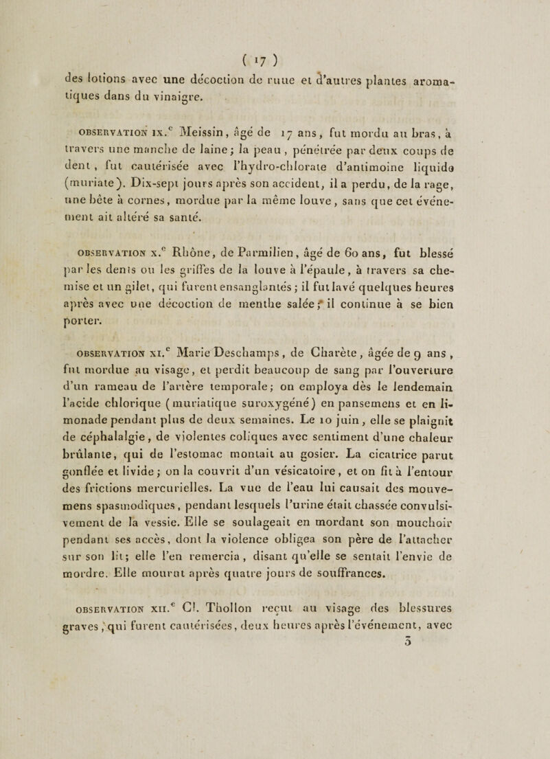 ( *7 ) des lolions avec une décoction de rime et d’autres plantes arotna- tiques dans du vinaigre. observation ix.c Meissin, âgé de 17 ans, fut mordu au bras, à travers une manche de laine ; la peau , pénétrée par deux coups de dent , fut cautérisée avec l’hydro-chlorate d’antimoine liquide (muriate). Dix-sept jours après son accident, il a perdu, de la rage, une bète à cornes, mordue par la même louve , sans que cet événe¬ ment ait altéré sa santé. observation x.° Rhône, deFarmilien, âgé de 60 ans, fut blessé par les dénis ou les griffes de la louve à l’épaule, à travers sa che¬ mise et un gilet, qui furent ensanglantés ; il fut lavé quelques heures après avec une décoction cle menthe salée; il continue à se bien porter. observation xi.e Marie Deschamps , de Charète , âgée de 9 ans , fut mordue au visage, et perdit beaucoup de sang par l’ouverture d’un rameau de l’artère temporale; on employa dès le lendemain, l’acide chlorique (muriatique suroxygéné) en pansemeiis et en li¬ monade pendant plus de deux semaines. Le 10 juin, elle se plaignit de céphalalgie, de violentes coliques avec sentiment d’une chaleur brûlante, qui de l’estomac montait au gosier. La cicatrice parut gonflée et livide ; on la couvrit d’un vésicatoire, et on fit à l’entour des frictions mercurielles. La vue de l’eau lui causait des mouve- mens spasmodiques, pendant lesquels l’urine était chassée convulsi¬ vement de la vessie. Elle se soulageait en mordant son mouchoir pendant ses accès, dont la violence obligea son père de l’attacher sur son lit; elle l’en remercia, disant qu’elle se sentait l’envie de mordre. Elle mourut après quatre jours de souffrances. observation xn.€ Cl. Thollon reçut au visage des blessures graves , qui furent cautérisées, deux heures après l’événement, avec 0
