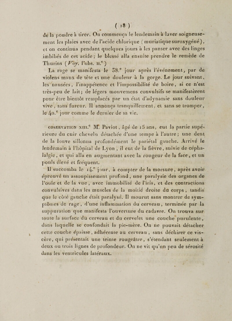 ( &gt;8 ) • * delà poudre à tirer, On commença le lendemain 'a laver soigneuse¬ ment les plaies avec de l’acide chlorique ( muriatique suroxygéné ), et on continua pendant quelques jours à les panser avec des linges imbibés de cet acide; le blessé alla ensuite prendre le remède de Thurins i’obs. ii.e ) La rage se manifesta le 58.e jour après l’événementpar de vioîens maux de tête et une douleur à la gorge. Le jour suivant, les nausées, l’inappétence et l’impossibilité de boire, si ce n’est très-peu de lait; de légers mouvemens convulsifs se manifestèrent pour être bientôt remplacés par un état d’adynamie sans douleur vive, sans fureur. Il annonça tranquillement, et sans se tromper, le 4o.c jour comme le dernier de sa vie. ■ * * ■ 'h * : observation xiiï.c M. Paviol , âgé de i5 ans, eut la partie supé¬ rieure du cuir chevelu détachée d’une tempe à l’autre; une dent de la louve sillonna profondément le pariétal gauche. Arrivé le lendemain à l’hôpital de Lyon , il eut de la fièvre, suivie de cépha¬ lalgie, et qui alla en augmentant avec la rougeur de la face, et un pouls élevé et fréquent. Il succomba le i4-° jour, à compter de la morsure, après avoir éprouvé un assoupissement profond, une paralysie des organes de l’ouïe et de la vue , avec immobilité de l’iris, et des contractions convulsives dans les muscles de la moitié droite du corps , tandis que le côté gauche était paralysé. Il mourut sans montrer de sym¬ ptômes de rage, d’une inflammation du cerveau, terminée par la suppuration que manifesta l’ouverture du cadavre. On trouva sur toute la surface du cerveau et du cervelet une couche purulente, dans laquelle se confondait la pie-mère. On ne pouvait détacher celte couche épaisse, adhérente au cerveau , sans déchirer ce vis¬ cère, qui présentait une teinte rougeâtre, s’étendant seulement à deux ou trois lignes de profondeur. On ne vit qu’un peu de sérosité dans les ventricules latéraux.
