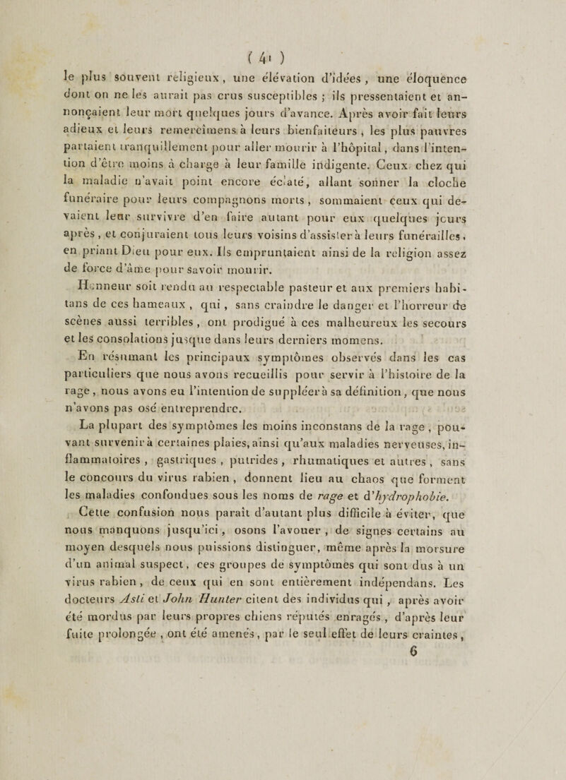 îe plus souvent religieux , une élévation d’idées , une éloquence dont on ne les aurait pas crus susceptibles ; ils pressentaient et an¬ nonçaient leur mort quelques jours d’avance. Après avoir fait leurs adieux et leurs rernereîmens à leurs bienfaiteurs , les plus pauvres partaient tranquillement pour aller mourir h l’hôpital, dans l’inten¬ tion d être moins à charge a leur famille indigente. Ceux chez qui la maladie n’avuii point encore éclaté, allant sonner la cloche funéraire pour leurs compagnons morts , sommaient ceux qui de¬ vaient leur survivre d’en (aire autant pour eux quelques jours après, et conjuraient tous leurs voisins d’assister à leurs funérailles» en priant Dieu pour eux. Ils empruntaient ainsi de la religion assez de force d’àme pour savoir mourir. Honneur soit rendu au respectable pasteur et aux premiers habi- tans de ces hameaux , qui , sans craindre le danger et l’horreur de scenes aussi terribles, ont prodigué aces malheureux les secours et les consolations jusque dans leurs derniers momens. En résumant les principaux symptômes observés dans les cas particuliers que nous avons recueillis pour servir à l’histoire de la rage, nous avons eu l’intention de suppléera sa définition, que nous n’avons pas osé entreprendre. La plupart des symptômes les moins inconstans de la rage , pou¬ vant survenir à certaines plaies, ainsi qu’aux maladies nerveuses, in¬ flammatoires , gastriques , putrides , rhumatiques et autres , sans îe concours du virus rabien , donnent lieu au chaos que forment les maladies confondues sous les noms de rage et à’hydrophobie. Cette confusion nous paraît d’autant plus difficile à éviter, que nous manquons jusqu’ici, osons l’avouer, de signes certains au moyen desquels nous puissions distinguer, même après la morsure d’un animal suspect, ces groupes de symptômes qui sont dus à un virus rabien, de ceux qui en sont entièrement indépendans. Les docteurs slsli et John Hunter citent des individus qui , après avoir été mordus par leurs propres chiens réputés enragés , d’après leur fuite prolongée , ont été amenés, par le seul effet de leurs craintes, 6