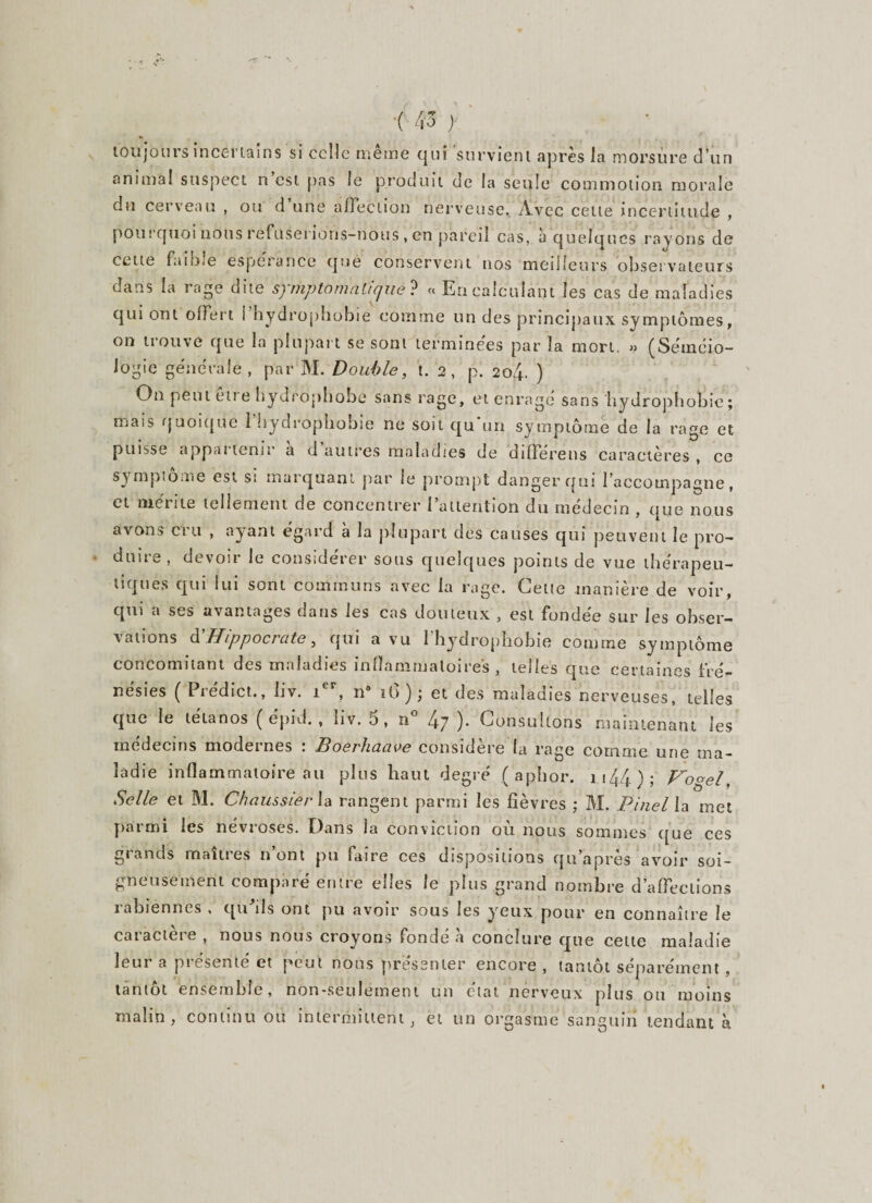 toujours incertains si celle même qui survient après la morsure d’un animal suspect n est pas le produit de la seule commotion morale du cerveau , ou d une affection nerveuse. Avec cette incertitude , pourquoi nous refuserions-nous , en pareil cas, a quelques rayons de cette faible espérance que conservent nos meilleurs observateurs dans la rage dite symptomatique? « En calculant les cas de maladies qui ont offert l’hydrophobie comme un des principaux symptômes, on trouve que la plupart se sont terminées par la mort. » (Séméio¬ logie générale, par M. Double, t. 2, p. 204. ) On peut être hydrophobe sans rage, et enragé sans hydrophobie; mais quoique i hydrophobie ne soit qu un symptôme de la rage et puisse appai tenu a d autres maladies de difïereus caractères , ce symptôme est si marquant par le prompt danger qui l’accompagne, cl rué 11 te tellement de concentrer 1 attention du médecin , que nous avons cru , ayant égard à la plupart des causes qui peuvent le pro¬ duire , devoir le considérer sous quelques points de vue thérapeu¬ tiques qui lui sont communs avec la rage. Celte manière de voir, qui a ses avantages dans les cas douteux , est fondée sur les obser¬ vations d'Hippocrate, qui a vu l’hydropliobie comme symptôme concomitant des maladies inflammatoires, telles que certaines fré¬ nésies ( Prédict., liv. ier, 119 iG) ; et des maladies nerveuses, telles que le tétanos ( épid. , liv. 5, 21 4-7 ). Consultons maintenant les médecins modernes : Boerhaave considère la rage comme une ma¬ ladie inflammatoire au plus haut degré ( aphor. 1 144 ) ; J^ogel, Selle et M. ChaussierXa rangent parmi les fièvres ; M. Pinel la met parmi les névroses. Dans la conviction où nous sommes que ces giands maiti es n ont pu mire ces dispositions qu apres avoir soi¬ gneusement comparé entre elles le plus grand nombre d’affections rabiènnes , qu'ils ont pu avoir sous les yeux pour en connaître le caractère , nous nous croyons fondé h conclure que cette maladie leur a présenté et peut nous présenter encore , tantôt séparément, tantôt ensemble, non-seulement un état nerveux plus ou moins malin, continu ou intermittent, et un orgasme sanguin tendant à