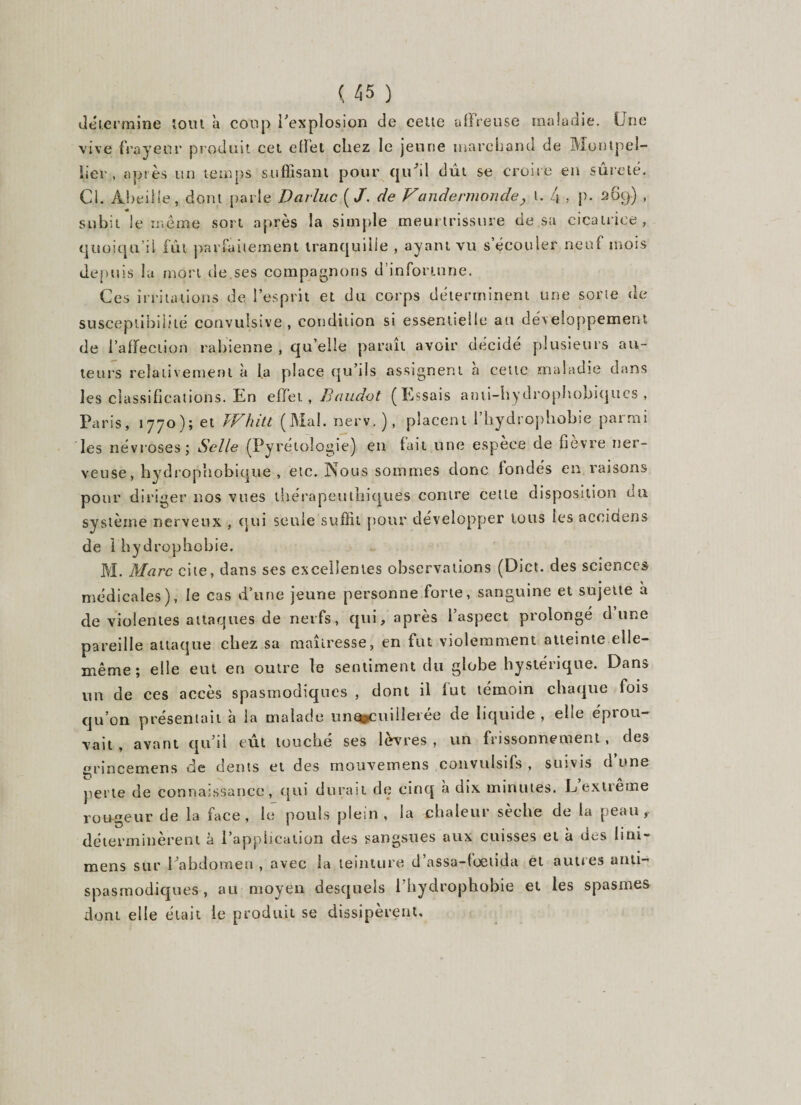 détermine tout à coup l'explosion de cette affreuse maladie. Une vive frayeur produit cet effet chez le jeune marchand de Montpel¬ lier , après un temps suffisant pour qu'il dût se croire en sûreté. Cl. Abeille, dont parle Darluc {J. de Vandermonde, l. 4 , p- 269) , ■* subit le meme sort après la simple meurtrissure de sa cicatrice, quoiqu’il fût parfaitement tranquille , ayant vu s’écouler neuf mois depuis la mort de ses compagnons d’infortune. Ces irritations de l’esprit et du corps déterminent une sorte de susceptibilité convulsive, condition si essentielle au développement de l’affection rabienne , qu’elle paraît avoir décidé plusieurs au¬ teurs relativement à la place qu’ils assignent à cette maladie dans les classifications. En effet, Baudot (Essais ami-hydrophobiques , Paris, 1770); et Whitt (Mal. nerv.), placent l’bydropbobie parmi les névroses; Selle (Pyrétoîogie) en fait une espèce de fièvre ner¬ veuse, hydrophobique , etc. Nous sommes donc fondés en raisons pour diriger nos vues thérapeutbiques contre celte disposition du système nerveux , qui seule suffit pour développer tous les aceidens de 1 hydrophobie. M. Marc cite, dans ses excellentes observations (Diet. des sciences médicales), le cas d’une jeune personne forte, sanguine et sujette à de violentes attaques de nerfs, qui, après l’aspect prolongé dune pareille attaque chez sa maîtresse, en fut violemment atteinte elle- même; elle eut en outre le sentiment du globe hystérique. Dans un de ces accès spasmodiques , dont il fut témoin chaque fois qu’on présentait à la malade untfcCiiiHei ée de liquide , elle éprou¬ vait , avant qu’il tût touché ses lèvres, un frissonnement, des gnneemens de dents et des mouvemens convulsifs , suivis d une perte de connaissance, qui durait de cinq à dix minutes. L extrême rou-geur de la face, le pouls plein, la chaleur sèche de la peau, déterminèrent a l’application des sangsues aux cuisses et a des lini~ mens sur l'abdomen , avec la teinture d’assa-foelida et autres anti¬ spasmodiques , au moyen desquels l’hydrophobie et les spasmes dont elle était le produit se dissipèrent.