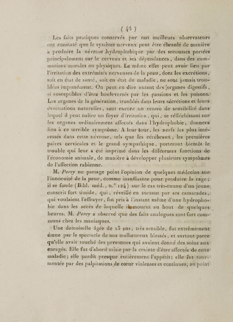 ( tfi ) Les faits pratiques conserves par nos meilleurs observateurs ont constate que le système nerveux peut être ébranlé de manière à produire la névrose Jiydrophohique par des secousses portées principalement sur le cerveau et ses dépendances , dans des com¬ motions morales ou physiques. Le même effet peut avoir lieu par l’irritation des extrémités nerveuses de la peau , dont les excrétions , soit en état de santé, soit en état de maladie , ne sont jamais trou¬ blées impunément. On peut en dire autant des 'organes digestifs , st susceptibles d’être bouleversés par les passions et Jes poisons. Les organes de la génération, troublés dans leurs sécrétions et leurs évacuations naturelles , sont encore un centre de sensibilité dans lequel il peut naître un foyer d’irritation , qui , se réfléchissant sur les organes ordinairement affectés dans l’hydrophobie, donnera lieu à ce terrible symptôme. À leur tour, les nerfs les plus inté¬ ressés dans cette névrose, tels que les cérébraux, les premières paires cervicales et le grand sympathique, porteront bientôt le trouble qui leur a été imprimé dans les différentes fonctions de l’économie animale, de manière à développer plusieurs symptômes de l’affection rabienne. M. Percjr ne partage point l’opinion de quelques médecins sur l’innocuité de la peur, comme insuffisante pour produire la rasje ; il se fonde (Bibl. méd. , n.° 124) sur le cas très-connu d'un jeune conscrit fort timide, qui, réveillé en sursaut par ses camarades, qui voulaient l’effrayer, fut pris à l’instant même d’une hydropho¬ bie dans les accès de laquelle iWmounu au bout de quelques heures. M. Percy a observé que des faits analogues sont fort com¬ muns chez les maniaques. Une demoiselle âgée de i5 ans, très sensible, fut extrêmement émue par Je spectacle de nos malheureux blessés, et surtout parce qu’elle avait touché des personnes qui avaient donné des soins aux enragés. Elle fut d’abord saisie par la crainte d’être affectée de cette maladie; elle perdit presque entièrement l’appétit; elle fut tour¬ mentée par des palpitations de cœur violentes et continues, au point