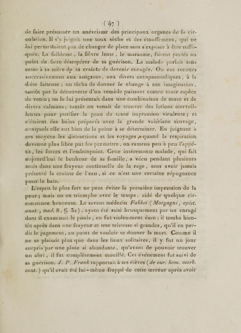 de faire présumer un anévrisme des principaux organes de la cir- culaiion. Il s’y joignit une toux sèche et des éloufFemens, qui ne lui permettaient pas de changer de place sans s exposer à être suffu- -qnée. La faiblesse, la fièvre lente, le marasme, furent portés au point de faire désespérer de sa guérison. La malade parlait sans cesse à sa mère de sa crainte de devenir enragée. On eut recours successivement aux sangsues, aux divers antispasmodiques, à la diète laiteuse ; on tâcha de donner le change à son imagination , tantôt par la découverte d’un remède puissant contre toute espèce de venin ; on le lui présentait dans une combinaison de musc et de divers caïmans ; tantôt on venait de trouver des lotions merveil¬ leuses pour purifier la peau de toute impression virulente ; et c’étaient des bains préparés avec la grande valériane sauvage, auxquels elle eut bien de la peine à se déterminer. En joignant a ces moyens les distractions et les voyages ,* quand la respiration devenue plus libre put les permettre, on ramena peu à peu l’appé¬ tit/les forces et l’embonpoint. Cette intéressante malade, qui fait aujourd’hui le bonheur de sa famille, a vécu pendant plusieurs mois dans une frayeur continuelle de la rage , sans avoir jamais présenté la crainte de l’eau , si ce n’est une certaine répugnance pour le bain. L’esprit le plus fort ne peut éviter la première impression de la peur; mais on en triomphe avec le temps, aidé de quelque cir¬ constance heureuse. Le savant médecin Fabbri (Morgagni , epist. anat. , merf. 8, §• 02) , ayant été saisi brusquement par un enragé dont il examinait le pouls , en fut violemment ému ; il tomba bien¬ tôt après dans une frayeur et une tristesse si grandes, qu’il en per¬ dit le jugement, au point de vouloir se donner la mort. Comme il ne se plaisait plus que dans les lieux solitaires, il y fut un jour surpris par une pluie si abondante, qu'avant de pouvoir trouver un abri , il fut complètement mouillé. Cet événement fut suivi de sa guérison. J. P. Frank rapportait à ses élèves (de cur. hom. morb. cont. ) qu’il avait été lui-même frappé de cette terreur après avoir