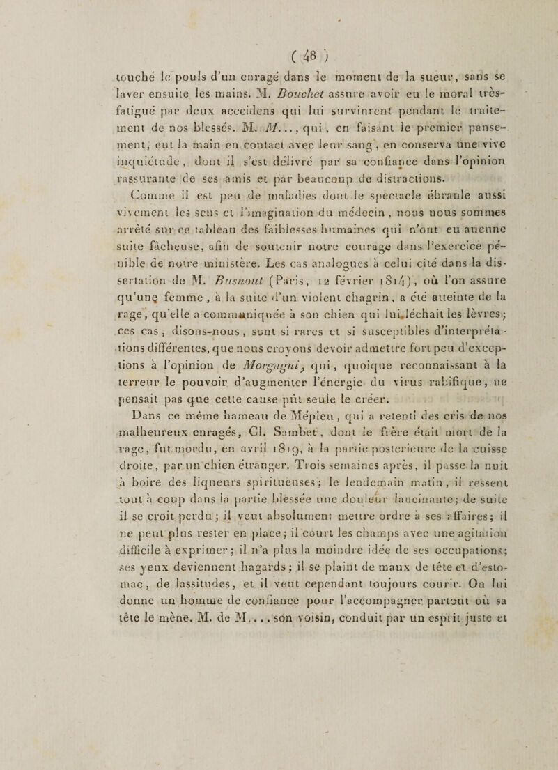 touché le pouls d’un enragé dans le moment de la sueur, sans se laver ensuite les mains. M. Bouchet assure avoir eu le moral très- faligué par deux acccidens qui lui survinrent pendant le traite¬ ment de nos blessés. M. M. ..,qui, en faisant le premier panse¬ ment, eut la main en contact avec leur sang , en conserva une vive inquiétude, dont il s’est délivré par sa confiance dans l’opinion rassurante de ses amis et par beaucoup de distractions. Comine il est peu de maladies dont le spectacle ébranle aussi vivement les sens et l’imagination du médecin , nous nous sommes arrêté sur ce tableau des faiblesses humaines qui n’ont eu aucune suite fâcheuse, afin de soutenir notre courage dans l’exercice pé¬ nible de notre ministère. Les cas analogues à celui cité dans la dis¬ sertation de M. Busnout (Paris, 12 février i8i4)&gt; où l’on assure qu’unç femme , à la suite d’un violent chagrin, a été atteinte de la rage, qu’elle a coimn«niquée à son chien qui lui.,léchait les lèvres; ces cas, disons-nous, sont si rares et si susceptibles d’interpréta¬ tions différentes, que nous croyons devoir admettre fort peu d’excep- lions à l’opinion de Morgagni} qui , quoique reconnaissant a la terreur le pouvoir d’augmenter l’énergie du virus rabifique, ne pensait pas que cette cause pût seule le créer. Dans ce même hameau de Mépieu , qui a retenti des cris de nos malheureux enragés. Cl. Sambet , dom le frère était mort de la rage, fut mordu, en avril 18*9, à la partie postérieure de la cuisse droite, par un chien étranger. Trois semaines après, il passe la nuit à boire des liqueurs spiritueuses ; le lendemain matin, il ressent tout à coup dans la partie blessée une douleur lancinante; de suite il se croit perdu; il veut absolument mettre ordre à ses affaires; il ne peut plus rester en place; il court les champs avec une agitation difficile à exprimer; il n’a plus la moindre idée de ses occupations; ses yeux deviennent hagards; il se plaint de maux de tête et d’esto¬ mac, de lassitudes, et il veut cependant toujours courir. On lui donne un homme de confiance pour l’accompagner partout où sa tête le mène. M. de M.... son voisin, conduit par un esprit juste et