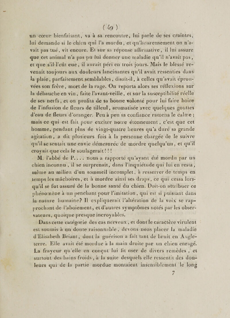 un cœur bienfaisant, va à sa rencontre, lui parle de ses craintes, lui demande si le chien qui l’a mordu, et qu’heureusement on n’a¬ vait pas tué, vit encore. Et sur sa réponse affirmative, il lui assure que cet animal n’a pas pu lui donner une maladie qu’il n’avait pas, et que s’il l’eût eue , il aurait péri en trois jours. Mais le blessé re¬ venait toujours aux douleurs lancinantes qu’il avait ressenties dans la plaie, parfaitement semblables, disait-il, à celles qu’avait éprou¬ vées son frcre, mort de la rage. On reporta alors ses réflexions sur la débauche en vin , faite l’avant-veille, et sur la susceptibilité réelle de ses nerfs, et on profita de sa bonne volonté pour lui faire boire de l’infusion de fleurs de tilleul, aromatisée avec quelques gouttes d’eau de fleurs d’oranger. Peu à peu sa confiance ramena le calme ; mais ce qui est fait pour exciter notre étonnement , c’est que cet homme, pendant plus de vingt-quatre heures qu’a duré sa grande agitation, a dit plusieurs fois à la personne chargée de le suivre qu’il se sentait une envie démesurée de mordre quelqu’un, et qu’il croyait que cela le soulagerait ! ! ! M. l’abbé de P. . . . nous a rapporté qu’ayant été mordu par un chien inconnu , il se surprenait, dans l’inquiétude qui lui en resta, même au milieu d’un sommeil incomplet, à resserrer de temps en temps les mâchoires, et h mordre ainsi ses draps, ce qui cessa lors¬ qu’il se fut assuré de la bonne santé du chien. Doit-on attribuer ce phénomène à un penchant pour l’imitation , qui est si puissant dans la nature humaine? Il expliquerait l'altération de la voix se rap¬ prochant de l’aboiement, et d’autres symptômes notés parles obser¬ vateurs, quoique presque incroyables. Dans cette catégorie des cas nerveux , et dont le caractère virulent est soumis à un doute raisonnable, devons nous placer la maladie d'Elisabeth Briant, dont la guérison a fait tant de bruit en Angle¬ terre. Elle avait été mordue à la main droite par un chien enragé. La frayeur qu elle en conçut lui fit user de divers remèdes , et surtout des bains froids , à la suite desquels elle ressentit des dou¬ leurs qui de la partie mordue montaient insensiblement le long 7