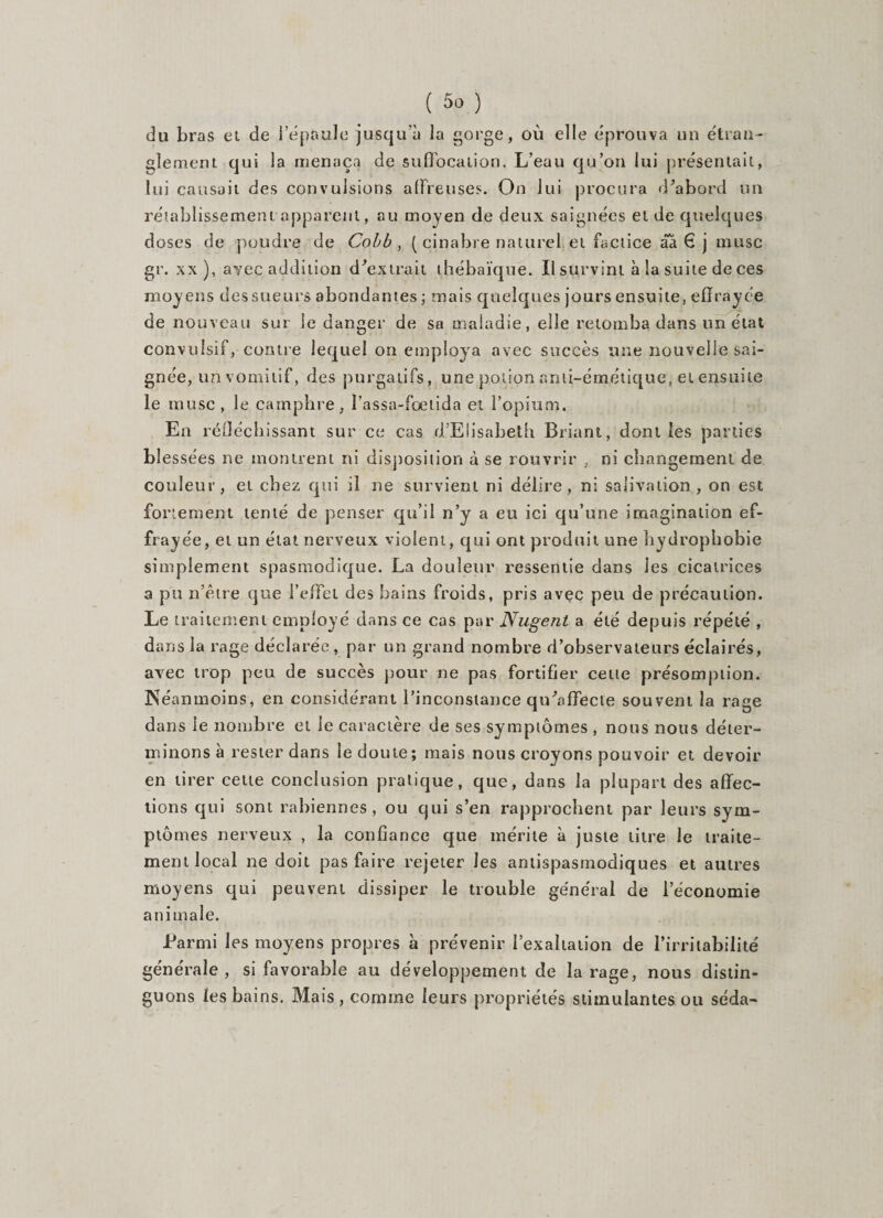 du bras et de l'épaule jusqu'à la gorge, où elle éprouva un étran¬ glement qui la menaça de suffocation. L’eau qu’on lui présentait, lui causait des convulsions affreuses. On lui procura d'abord un rétablissement apparent, au moyen de deux saignées et de quelques doses de poudre de Cobb , ( cinabre naturel et factice âa € j musc gr. xx ), avec addition d'extrait thébaïque. Il survint à la suite de ces moyens des sueurs abondantes ; mais quelques jours ensuite, effrayée de nouveau sur le danger de sa maladie, elle retomba dans un état convulsif, contre lequel on employa avec succès une nouvelle sai¬ gnée, 4n vomitif, des purgatifs, une potion anti-émétique, et ensuite le musc , le camphre, l’assa-foetida et l’opium. En réfléchissant sur ce cas d’Elisabeth Briant, dont les parties blessées ne montrent ni disposition à se rouvrir , ni changement de couleur, et chez qui il ne survient ni délire, ni salivation, on est fortement tenté de penser qu’il n’y a eu ici qu’une imagination ef¬ frayée, et un état nerveux violent, qui ont produit une hydrophobie simplement spasmodique. La douleur ressentie dans les cicatrices a pii n’être que l’effet des bains froids, pris avec peu de précaution. Le traitement employé dans ce cas par Nugent a été depuis répété , dans la rage déclarée, par un grand nombre d’observateurs éclairés, avec trop peu de succès pour ne pas fortifier celle présomption. Néanmoins, en considérant l’inconstance qu'affecie souvent la rage dans le nombre et le caractère de ses symptômes , nous nous déter¬ minons à rester dans le doute; mais nous croyons pouvoir et devoir en tirer cette conclusion pratique, que, dans la plupart des affec¬ tions qui sont rabiennes , ou qui s’en rapprochent par leurs sym¬ ptômes nerveux , la confiance que mérite à juste titre le traite¬ ment local ne doit pas faire rejeter les antispasmodiques et autres moyens qui peuvent dissiper le trouble général de l'économie animale. Parmi les moyens propres à prévenir l’exaltation de l’irritabilité générale, si favorable au développement de la rage, nous distin¬ guons les bains. Mais, comme leurs propriétés stimulantes ou séda-