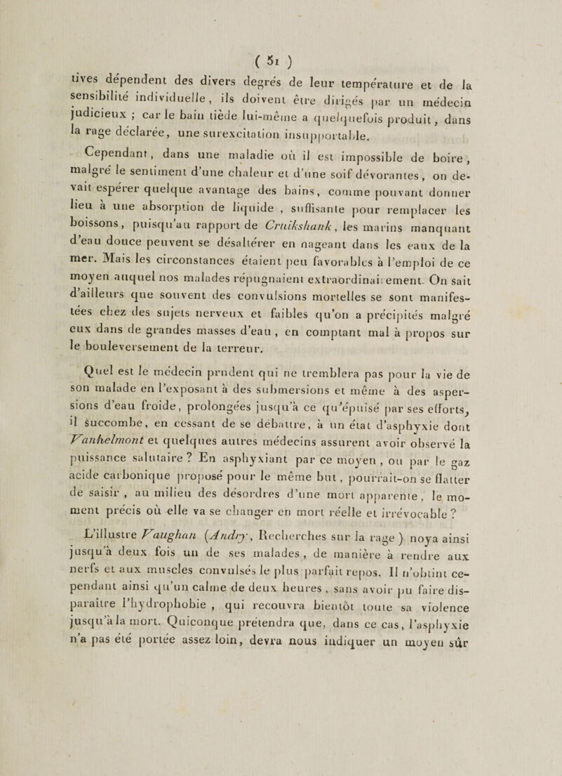 tives dépendent des divers degrés de leur température et de la sensibilité individuelle, ils doivent être dirigés par un médecin judicieux ; carie bain tiède lui-même a quelquefois produit, dans la rage déclarée, une surexcitation insupportable. Cependant, dans une maladie où il est impossible de boire, malgré le sentiment d une chaleur et d une soif dévorantes, on de» vait espérer quelque avantage des bains, comme pouvant donner lieu à une absorption de liquide , suffisante pour remplacer les boissons, puisqu’au rapport de Cruikshank, les marins manquant d’eau douce peuvent se désaltérer en nageant dans les eaux de la met. Mais les circonstances étaient peu favorables à l’emploi de ce moyen auquel nos malades répugnaient extraordinairement. On sait d ailleurs que souvent des convulsions mortelles se sont manifes¬ tées chez des sujets nerveux et faibles qu’on a précipités malgré eux dans de grandes masses d’eau , en comptant mal à propos sur le bouleversement de la terreur. Quel est le médecin prudent qui ne tremblera pas pour la vie de son malade en l’exposant à des submersions et même à des asper¬ sions d’eau froide, prolongées jusqu’à ce qu'épuisé par ses efforts, il succombe, en cessant de se débattre, à un état d’asphyxie dont Vanhelmont et quelques autres médecins assurent avoir observé la puissance salutaire? En asphyxiant parce moyen, ou par le gaz acide carbonique proposé pour le même but , pourrait-on se flatter de saisir , au milieu des désordres d’une mort apparenie, le mo¬ ment précis où elle va se changer en mort réelle et irrévocable ? L’illustre Vaughan (And/y. &gt; Recherches sur la rage) noya ainsi jusqu’à deux fois un de ses malades, de manière à rendre aux nerfs et aux muscles convulsés le plus parfait repos. II ri’obtint ce¬ pendant ainsi qu’un calme de deux heures , sans avoir pu faire dis— paiaine 1 hydiophobie , qui recouvra bientôt toute sa violence jusqu’à la mort. Quiconque prétendra que, dans ce cas, l’asphyxie n’a pas été portée assez loin, devra nous indiquer un moyeu sûr