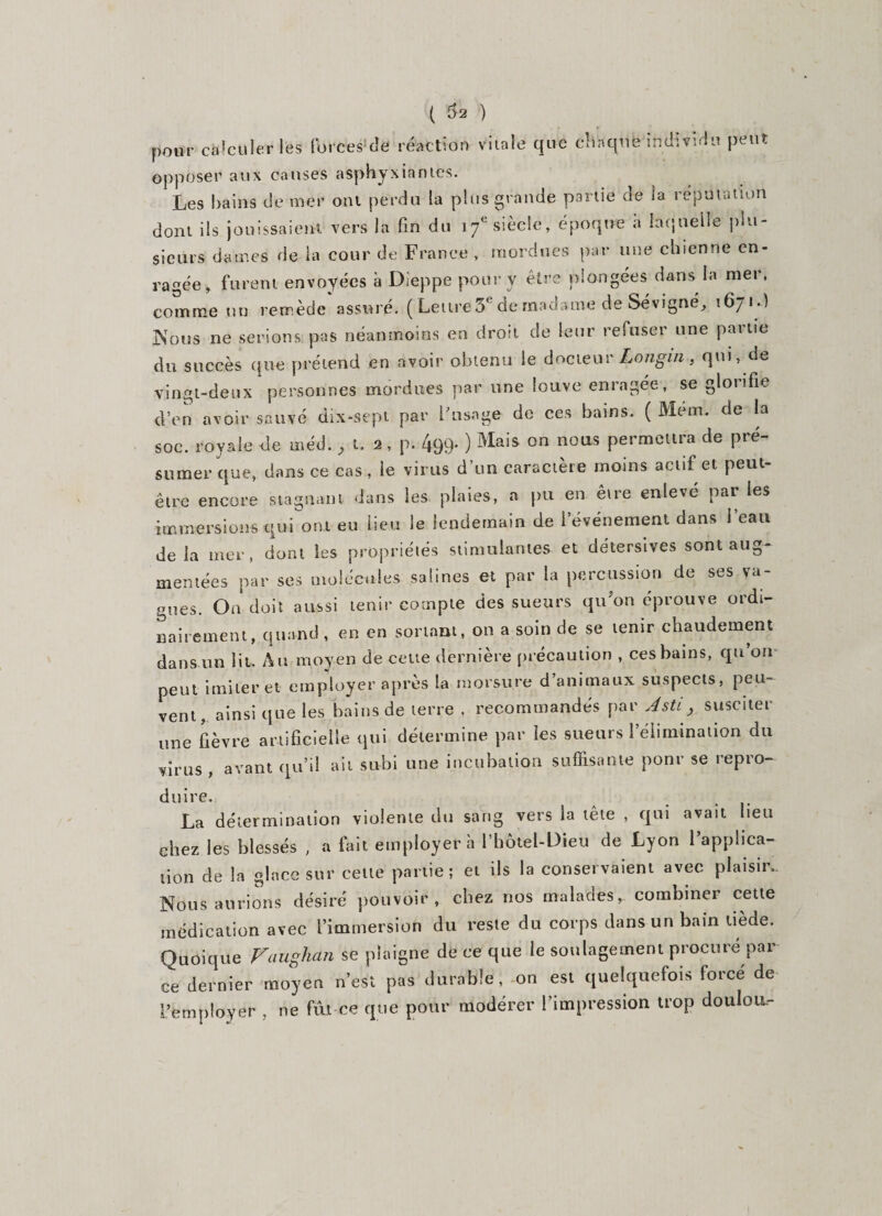 ( $2 ) pour calculer les forces de réaction vitale que chaque individu peut opposer aux causes asphyxiantes. Les bains de mer ont perdu la plus grande partie de la réputation dont ils jouissaient vers la fin du 17e siècle, époque à laquelle plu¬ sieurs dames de la cour de France , mordues par une chienne en¬ ragée, furent envoyées à Dieppe pour y être plongées dans la mer, comme un remède assuré. ( Lettre 5e de madame de Sévigné, 1671.) Nous ne serions pas néanmoins en droit de leur refuser une partie du succès que prétend en avoir obtenu le docteur Langui, qui, de vingt-deux personnes mordues par une louve enragée, se glorifie d’en avoir sauvé dix-sept par l'usage de ces bains. ( Mem. de la soc. royale de méd. , t. 2, p. 499* ) Mais on nous permettra de pré¬ sumer que, dans ce cas , le virus d’un caractère moins actif et peut- être encore stagnant d'ans les plaies, a pu en être enlevé par les immersions qui ont eu lieu le lendemain de l’événement dans l’eau delà mer, dont les propriétés stimulantes et detersives sont aug¬ mentées par ses molécules salines et par la percussion de ses va¬ gues. On doit aussi tenir compte des sueurs qu'on éprouve ordi¬ nairement, quand, en en sortant, on a soin de se tenir chaudement dans un lit. Au moyen de cette dernière précaution , ces bains, qu on peut imiter et employer après la morsure d’animaux suspects, peu¬ vent, ainsi que les bains de terre , recommandés par Asti, susciter une fièvre artificielle qui détermine par les sueurs 1 élimination du virus , avant qu’il ait subi une incubation suffisante ponr se repro¬ duire. La détermination violente du sang vers la tête , qui avait lieu chez les blessés , a fait employer à l’hôtel-Dieu de Lyon l’applica¬ tion de la glace sur cette partie; et ils la conservaient avec plaisir. Nous aurions désiré pouvoir , chez nos malades , combiner cette médication avec l’immersion du reste du corps dans un bain tiède. Ouoique Vaughan se plaigne de ce que le soulagement procuré par ee dernier moyen n’est pas durable, on est quelquefois forcé de remployer , ne fut ce que pour modérer l’impression trop dotilou-