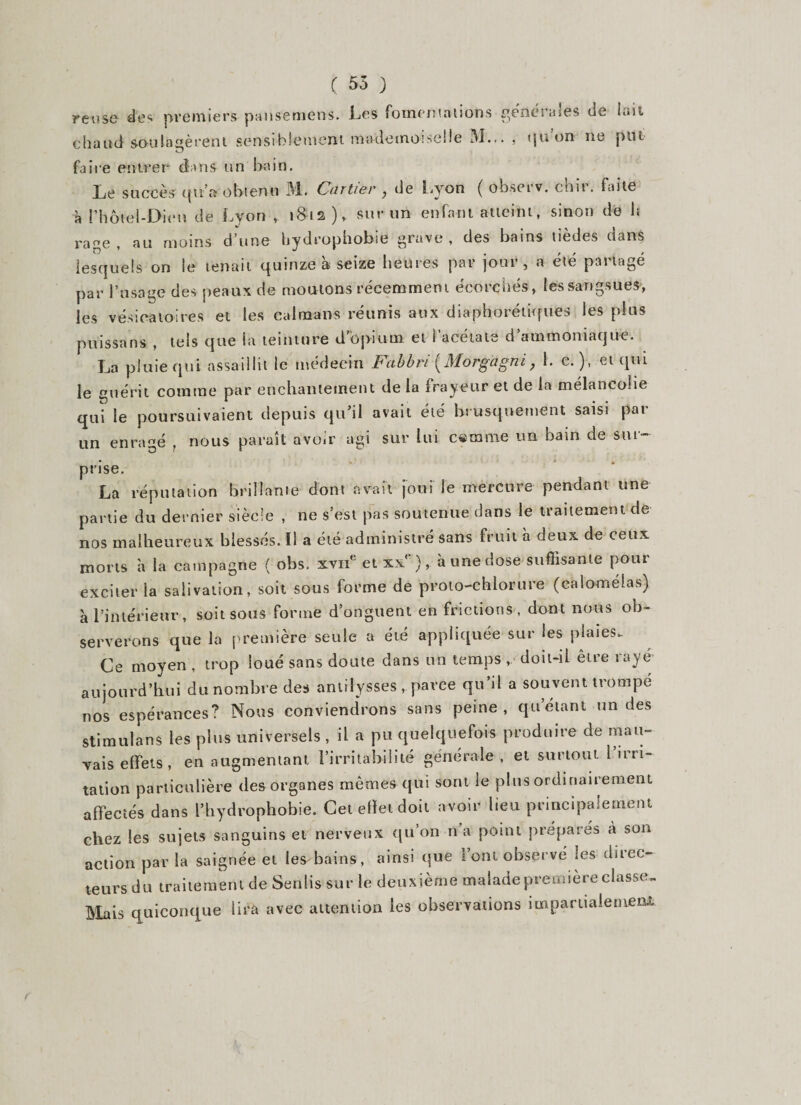 ( 55 ) reuse des premiers pansemens. Les fomentations generales de lait chaud soulagèrent sensiblement mademoiselle 51... . tju on ne put O faire entrer dans un bain. Le succès qu’a obtenu 51. Caftier , de Lyon ( observ. chit. faite à l’hôtel-Dieu de Lyon , 181s), sur un enfant atteint, sinon de b rage, au moins d’une hydrophobie grave, des bains tièdes dans lesquels on le tenait quinze à seize heures par jour, a été partagé par l’usage des peaux de moutons récemment écorchés, les sangsues, les vésicatoires et les caïmans réunis aux diaphoniques les plus puissans , tels que la teinture d opium et i acétate d ammoniaque. La pluie qui assaillit le médecin Fa b b ri Morg'âgni, 1. e. ), et qui le guérit comme par enchantement de la frayeur et de la mélancolie qui le poursuivaient depuis qu’il avait été brusquement saisi par un enragé , nous paraît avoir agi sur lui cérame un bain de sur¬ prise. La réputation brillante dont avait joui le mercure pendant une partie du dernier siècle , ne s’est pas soutenue dans le traitement de nos malheureux blessés. Il a été administré sans fruit à deux de ceux morts à la campagne { obs. xvue et xxe), h une dose suffisante pour exciter la salivation, soit sous forme de proto-chlorure (ealomélas) à l’intérieur, soit sous forme d’onguent en frictions, dont nous ob¬ serverons que la première seule a été appliquée sur les plaies. Ce moyen , trop loué sans doute dans un temps , doit-il être raye aujourd’hui du nombre des antiîysses, parce qu il a souvent trompé nos espérances? Nous conviendrons sans peine, qu’étant un des stimulans les plus universels , il a pu quelquefois produire de mau¬ vais effets , en augmentant l’irritabilité générale, et surtout i’irn- tation particulière des organes mêmes qui sont le plus ordinairement affectés dans l’hydrophobie. Cet effet doit avoir lieu principalement chez les sujets sanguins et nerveux qu’on n’a point préparés à son action par la saignée et les bains, ainsi que l’ont observé les direc¬ teurs du traitement de Senlis sur le deuxième malade première classe- Mais quiconque lira avec attention les observations impartialement