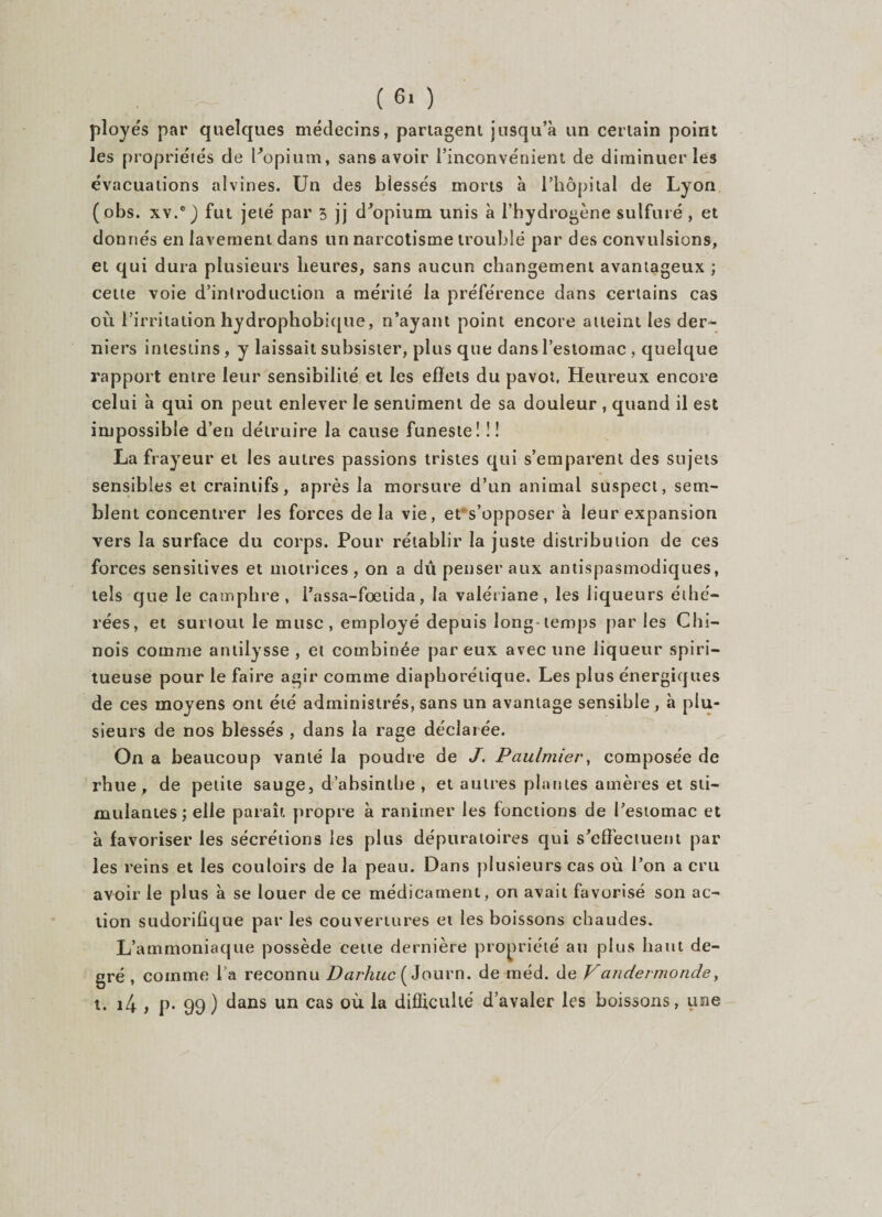 ployés par quelques médecins, partagent jusqu’à un certain point les propriétés de l'opium, sans avoir l’inconvénient de diminuer les évacuations alvines. Un des blessés morts à l’hôpital de Lyon (obs. xv.e j fut jeté par 5 jj d'opium unis à l’hydrogène sulfuré , et donnés en lavement dans un narcotisme troublé par des convulsions, et qui dura plusieurs heures, sans aucun changement avantageux ; cette voie d’introduction a mérité la préférence dans certains cas où l’irritation hydrophobique, n’ayant point encore atteint les der¬ niers intestins, y laissait subsister, plus que dans l’estomac , quelque rapport entre leur sensibilité et les effets du pavot. Heureux encore celui à qui on peut enlever le sentiment de sa douleur , quand il est impossible d’en détruire la cause funeste! !! La frayeur et les autres passions tristes qui s’emparent des sujets sensibles et craintifs, après la morsure d’un animal suspect, sem¬ blent concentrer les forces de la vie, et s’opposer à leur expansion vers la surface du corps. Pour rétablir la juste distribution de ces forces sensitives et motrices , on a dû penser aux antispasmodiques, tels que le cam phre, l’assa-fœtida, la valériane, les liqueurs élhé- rées, et surtout le musc, employé depuis long-temps par les Chi¬ nois comme antilysse , et combinée par eux avec une liqueur spiri- tueuse pour le faire agir comme diaphorétique. Les plus énergiques de ces moyens ont été administrés, sans un avantage sensible, à plu¬ sieurs de nos blessés , dans la rage déclarée. On a beaucoup vanté la poudre de J. Paulmier, composée de rhue, de petite sauge, d’absinthe , et autres plantes amères et sti¬ mulantes ; elle paraît propre à ranimer les fonctions de l’estomac et à favoriser les sécrétions les plus dépuratoires qui s’effectuent par les reins et les couloirs de la peau. Dans plusieurs cas où l’on a cru avoir le plus à se louer de ce médicament, on avait favorisé son ac¬ tion sudorifique par les couvertures et les boissons chaudes. L’ammoniaque possède cette dernière propriété au plus haut de¬ gré , comme l’a reconnu Darhuc (Jour n. de méd. de Vandermonde, t. i4 , p. 99) dans un cas où la difficulté d’avaler les boissons, une