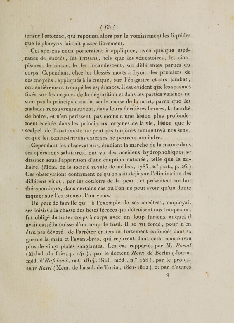 ter sur l’estomac, qui repoussa alors par le vomissement les liquides que le pharynx laissait passer librement. Ces aperçus nous porteraient à appliquer, avec quelque espé¬ rance de succès, les irritons, tels que les vésicatoires, les sina¬ pismes, le moxa , le 1er incandescent, sur différentes parties du corps. Cependant, chez les blessés morts à Lyon, les premiers de ces moyens , appliqués à la nuque, sur l’épigastre et aux jambes , ont entièrement trompé les espérances. Il est évident que les spasmes fixés sur les organes de la déglutition et dans les parties voisines ne sont pas la principale ou la seule cause de la mort, parce que les malades recouvrent souvent, dans leurs dernières heures, la faculté de boire, et n’en périssent pas moins d’une lésion plus profondé¬ ment cachée dans les principaux organes de la vie, lésion que le scalpel de l’anatomiste ne peut pas toujours soumettre à nos sens , et que les contre-irritans externes ne peuvent atteindre. Cependant les observateurs, étudiant la marche de la nature dans ses opérations salutaires, ont vu des accidens hydrophobiques se dissiper sous l’apparition d’une éruption cutanée, telle que la mi¬ liaire. (Mém. de la société royale de rnédec., 1780,2.e part., p. 26.) Ces observations confirment ce qu’on sait déjà sur l’élimination des différens virus , par les couloirs de la peau , et présentent un but thérapeutique, dans certains cas où l’on ne peut avoir qu’un doute inquiet sur l’existence d’un virus. Un père de famille qui , à l’exemple de ses ancêtres, employait ses loisirs à la chasse des bêtes féroces qui détruisent nos troupeaux, fut obligé de lutter corps à corps avec un loup furieux auquel il avait cassé la cuisse d’un coup de fusil. Il se vit forcé , pour n’en être, pas dévoré, de l’arrêter en tenant fortement enfoncés dans sa gueule la main et l’avant-bras, qui reçurent dans cette manoeuvre plus de vingt plaies sanglantes. Les cas rapportés par M. Portai (Malad. du foie, p. 1/+1 ) , par le docteur Horn de Berlin ( Journ. méd. d’Hufeland, oct 18l4; Bibl. méd , n.° i58), par le profes¬ seur Rossi (Mém. de l’acad. de Turin , 1801-1802), et par d’autres 9