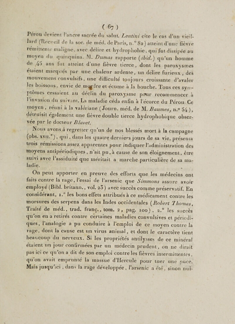 Pérou devient J’ancre sacrée du salut. Lentini cite le cas d’un vieil¬ lard (Recueil de la soc. de méd. de Paris, n.° 82 ) atteint d’une fièvre rémittente maligne, avec délire et hydrophobie, qui fut dissipée au moyen du quinquina. M. Dumas rapporte ( ibicl ) qu’un homme de ,45 ans fut atteint d’une fièvre tierce, dont les paroxysmes étaient marqués par une chaleur ardente, un délire furieux, des mouvemens convulsifs, une difficulté toujours croissante d'avaler les boissons, envie de rn^dre et écume à la bouche. Tous ces sym¬ ptômes cessaient au déclin du paroxysme pour recommencer à 1 invasion du suivant. La maladie céda enfin à l’écorce du Pérou- Ce moyen , réuni à la valériane ( Journ. méd. de M. Baumes, n.° 54 ), détruisit également une fièvre double tierce hydrophobique obser¬ vée par le docteur Blavet. Nous avons à regretter qu’un de nos blessés mort à la campagne (obs. xvu.e) , qui, dans les quatre derniers jours de sa vie, présenta trois rémissions assez apparentes pour indiquer l’administration des moyens antipériodiques, n’ait pu, à cause de son éloignement, être suivi avec 1 assiduité que méritait a marche.particulière de sa ma¬ ladie. On peut apporter en preuve des efforts que les médecins ont faits contre la rage, l’essai de l’arsenic que Simmons assure avoir employé (Bibl. britann., vol. 23 ) avec succès comme préservatif. En considérant, i.° les bons effets attribués à ce médicament contre les morsures des serpens dans les Indes occidentales (Robert Thomas, Traité de méd., trad. franc., tom. 2, pag. 100), 2.0 les succès qu’on en a retirés contre certaines maladies convulsives et périodi¬ ques, l’analogie a pu conduire à l’emploi de ce moyen contre la 1 âge, dont la cause est un virus anima!, et dont le caractère tient beaucoup du nerveux. Si les propriétés antilysses de ce minéral étaient un jour confirmées par un médecin prudent, on ne dirait pas ici ce qu on a dit de son emploi contre les fievres intermittentes qu on avait empi unie la massue d Hercule pour tuer une puce. Mais jusqu ici , dans la rage développée , l’arsenic a été , sinon nui-