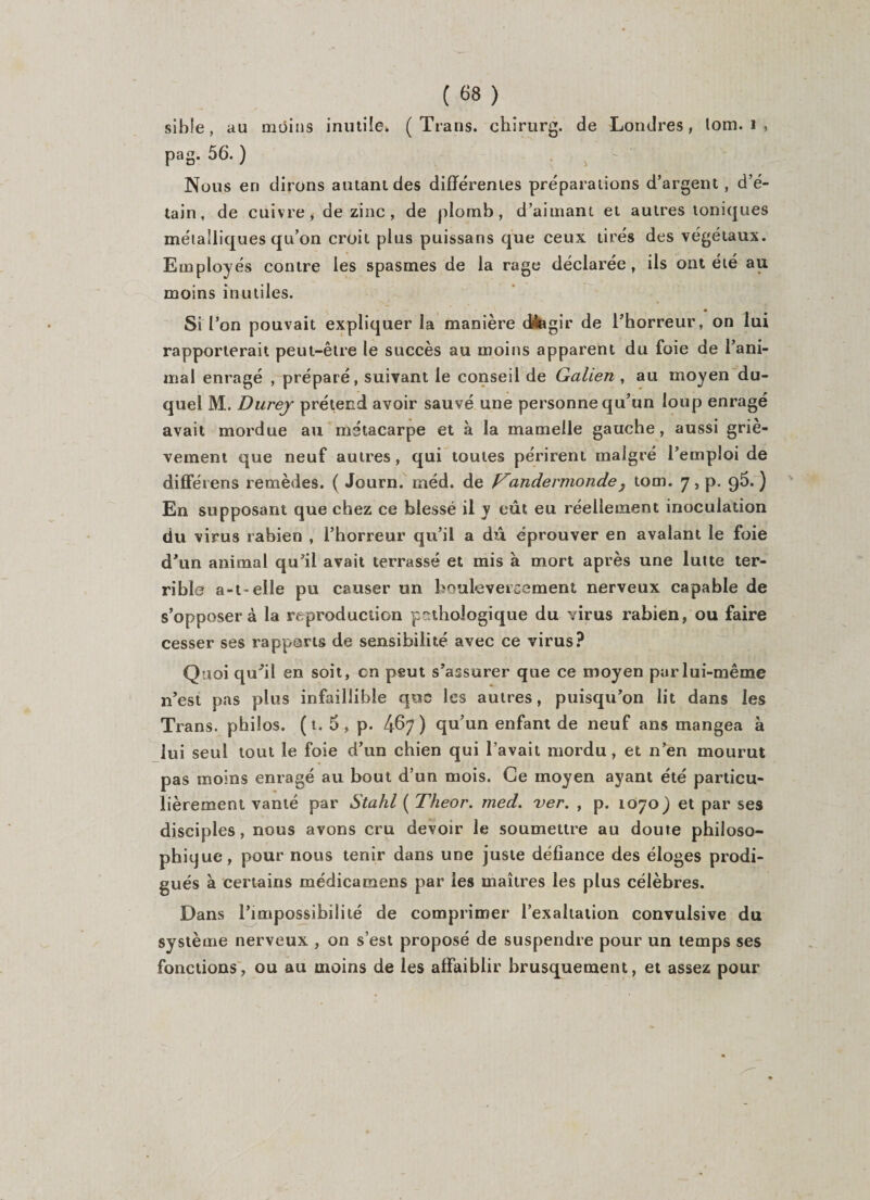 sihîe, au moins inutile. ( Trans. chirurg. de Londres, lom. i , pag. 56. ) Nous en dirons autant des différentes préparations d’argent, d’é¬ tain, de cuivre, de zinc , de plomb, d’aimant et autres toniques métalliques qu’on croit plus puissans que ceux tirés des végétaux. Employés contre les spasmes de la rage déclarée, ils ont été au moins inutiles. Si Ton pouvait expliquer la manière dnagir de l’horreur, on lui rapporterait peut-être le succès au moins apparent du foie de l’ani¬ mal enragé , préparé, suivant le conseil de Galien , au moyen du¬ quel M. Durej prétend avoir sauvé une personne qu’un loup enragé avait mordue au métacarpe et à la mamelle gauche, aussi griè¬ vement que neuf autres, qui toutes périrent malgré l’emploi de différens remèdes. ( Journ. méd. de f^andermonde } tom. 7, p. 95.) En supposant que chez ce blessé il y eût eu réellement inoculation du virus rabien , l’horreur qu’il a dû éprouver en avalant le foie d'un animal qu’il avait terrassé et mis à mort après une lutte ter¬ rible a-t-elle pu causer un bouleversement nerveux capable de s’opposer à la reproduction pathologique du virus rabien, ou faire cesser ses rapports de sensibilité avec ce virus? Quoi quûl en soit, en peut s’assurer que ce moyen par lui-même 11’est pas plus infaillible que les autres, puisqu’on lit dans les Trans. philos, (t. 5, p. /ff&gt;7 ) qu’un enfant de neuf ans mangea à lui seul tout le foie d’un chien qui l’avait mordu, et n’en mourut pas moins enragé au bout d’un mois. Ce moyen ayant été particu¬ lièrement vanté par Stahl ( Theor. med. ver. , p. 1070) et par ses disciples, nous avons cru devoir le soumettre au doute philoso¬ phique, pour nous tenir dans une juste défiance des éloges prodi¬ gués à certains médicamens par les maîtres les plus célèbres. Dans l’impossibilité de comprimer l’exaltation convulsive du système nerveux , on s’est proposé de suspendre pour un temps ses fonctions, ou au moins de les affaiblir brusquement, et assez pour