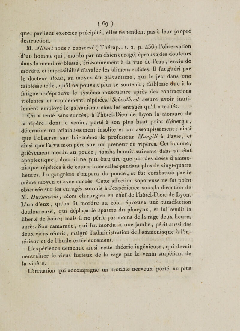 que, par leur exercice précipité, elles ne tendent pas à leur propre destruction. M Alibert nous a conservé ( Thérap., t. 2, p. 436) l’observation d’un homme qui , mordu par un chien enragé, éprouva des douleurs dans le membre blessé , frissonnement à la vue de 1 eau, envie de mordre, et impossibilité d avaler les alimens solides. Il fut g'uéii par le docteur Rossi, au moyen du galvanisme, qui le jeta dans une faiblesse telle, qu’il ne pouvait plus se soutenir; faiblesse due à la fatigue qu’éprouve le système musculaire après des contractions violentes et rapidement repetees. Schoolbred assure avoii inuti¬ lement employé le galvanisme chez les enragés qu’il a traités. On a tenté sans succès, à l’hôtel-Dieu de Lyon la morsure de la vipère, dont le venin, porté à son plus haut point d énergie, détermine un affaiblissement insolite et un assoupissement; ainsi que l’observa sur lui-même le professeur Mangili à Pavie, et ainsi que l’a vu mon père sur un preneur de vipères. Cet homme, grièvement mordu au pouce , tomba la nuit suivante dans un état apoplectique , dont il ne put etre tiré que par des doses d ammo¬ niaque répétées à de courts intervalles pendant plus de vingt-quatre heures. La gangrène s’empara du pouce, et fut combattue par le même moyen et avec succès. Cette affection soporeuse ne fut point observée sur les enrages soumis a i expérience sous la direction de M. Dussaussoi y alors chirurgien en chef de l hôtel-Dieu de Lyon. L’un d’eux , qu’on fit mordre au cou , éprouva une tuméfaction douloureuse , qui déplaça le spasme du pharynx, et lui rendit la liberté de boire ; mais il ne périt pas moins de la rage deux heures après. Son camarade, qui lut mordu -a une jambe, périt aussi des deux virus réunis , malgré l’administration de i’arnmoniaque à l’in¬ térieur et de l’huile extérieurement. L’expérience démentit ainsi cette théorie ingénieuse, qui devait neutraliser le virus furieux de la rage par le venin stupéfiant de la vipère. L’irritation qui accompagne un trouble nerveux porté au plus