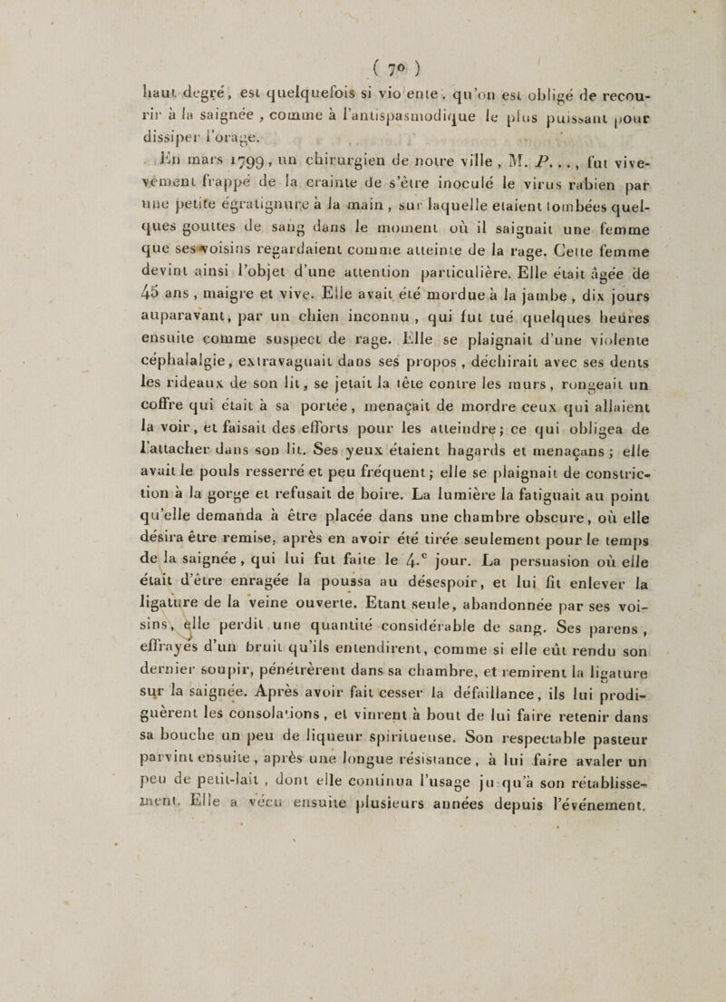 ( 7° ) haut degré, est quelquefois si vio ente . qu’on est obligé de recou¬ rir à la saignée , comme à l’antispasmodique le plus puissant pour dissiper i’orage. Kn mars 1799, un chirurgien de notre ville , M. P. .., fut vive- vement frappé de la crainte de s’être inoculé le virus rabien par mie petite égratignure à la main , sur laquelle étaient tombées quel¬ ques gouttes de sang dans le moment où il saignait une femme que ses voisins regardaient comme atteinte de la rage. Cette femme devint ainsi 1 objet d une attention particulière. Elle était âgée de 44 ans , maigre et vive. Elle avait été mordue à la jambe , dix jours auparavant, par un chien inconnu , qui fut tué quelques heiires ensuite comme suspect de rage. Elle se plaignait d’une violente céphalalgie, exlravaguait dans ses propos , déchirait avec ses dents les rideaux de son lit, se jetait la tête contre les murs, rongeait un coffre qui était à sa portée, menaçait de mordre ceux qui allaient la voir, et faisait des efforts pour les atteindre; ce qui obligea de l’attacher dans son lit. Ses yeux étaient hagards et menaçans ; elle avait le pouls resserré et peu fréquent; elle se plaignait de constric- tion à la gorge et refusait de boire. La lumière la fatiguait au point qu’elle demanda à être placée dans une chambre obscure, où elle désira être remise, après en avoir été tirée seulement pour le temps de la saignée, qui lui fut faite le 4-c jour. La persuasion où elle était d’être enragée la poussa au désespoir, et lui fit enlever la ligature de la veine ouverte. Etant seule, abandonnée par ses voi¬ sins, èlle perdit une quantité considérable de sang. Ses païens, effrayes d un bruit qu ils entendirent, comme si elle eût rendu son dernier soupir, pénétrèrent dans sa chambre, et remirent la ligature sur la saignée. Après avoir fait cesser la défaillance, ils lui prodi¬ guèrent les consoJaùons , et vinrent à bout de lui faire retenir dans sa bouche un peu de liqueur spirilueuse. Son respectable pasteur parvint ensuite , après une longue résistance , à lui faire avaler un peu de petit-lait , dont elle continua l’usage ju qu’à son rétablisse¬ ment, Ehe a vécu ensuite plusieurs années depuis l’événement.