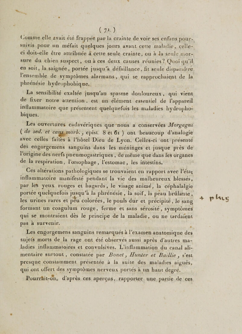Comme elle avait été frappée par la crainte de voir ses enfans pour- suivis pour un méfait quelques jours avant cette maladie, celle- ci doit-elle être attribuée à cette seule crainte, ou à la seule mor¬ sure du chien suspect, ou à ces deux causes réunies ? Quoi qu’il en soit, la saignée, portée jusqu’à défaillance, fit seule disparaître 1 ensemble de symptômes alarmans , qui se rapprochaient de la phrénésie hydrophobique. La sensibilité exaltée jusqu’au spasme douloureux , qui vient de fixer notre attention , est un élément essentiel de l’appareil inflammatoire que présentent quelquefois les maladies hydropho¬ biques. j Les ouvertures cadavériques que nous a conservées Morgagni ( de sed. et caus morb. } epist. 8 et 61 ) ont beaucoup d’analogie avec celles faites à l’hôtel Dieu de Lyon. Celles-ci ont présenté des engorgemens sanguins dans les méninges et jusque près de 1 origine des nerfs pneumogastriques , de même que dans les organes de la respiration, l’œsophage , l’estomac, les intestins. Ces altérations pathologiques se trouvaient en rapport avec l’état inflammatoire manifesté pendant la vie des malheureux blessés, par le$ yeux rouges et hagards, le visage animé, la céphalalgie portée quelquefois jusqu’à la phrénésie , la soif, la peau brûlante, les urines rares et peu colorées, le pouls dur et précipité, le sang formant un coagulum rouge, ferme et sans sérosité, symptômes qui se montraient dès le principe de la maladie, ou ne tardaient pas à survenir. Les engorgemens sanguins remarqués à l’examen anatomique des sujets morts de la rage ont été observés aussi après d’autres ma¬ ladies inflammatoires et convulsives. L’inflammation du canal ali¬ mentaire surtout, constatée par Bonet, Hunier et Saillie , s’est presque constamment présentée à la suite des maladies aiguës, qui ont offert des symptômes nerveux portes à un haut degré. Pourràit-on, d’après ces aperçus, rapporter une partie de ces