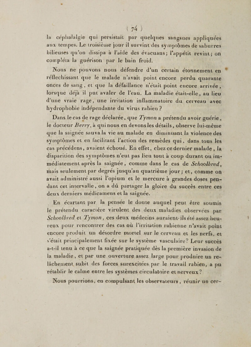 la céphalalgie qui persistait par quelques sangsues appliquées aux tempes. Le troisième jour il survint des symptômes de saburres bilieuses qu’on dissipa à l’aide des évacuans; l’appétit revint; on compléta la guérison par le bain froid. Nous ne pouvons nous défendre d’un certain étonnement en réfléchissant que le malade n’avait point encore perdu quarante onces de sang, et que la défaillance n’était point encore arrivée, lorsque déjà il put avaler de l’eau. La maladie était-elle, au lieu d’une vraie rage, une irritation inflammatoire du cerveau avec hydrophobie indépendante du virus rabien ? Dans le cas de rage déclarée, que Tymon a prétendu avoir guérie, le docteur Berry, à qui nous en devons les détails, observe lui-même que la saignée sauva la vie au malade en diminuant la violence des symptômes et en facilitant l’action des remèdes qui, dans tous les cas précédons, avaient échoué. En effet, chez ce dernier malade , la disparition des symptômes n’eut pas lieu tout à coup durant ou im¬ médiatement après la saignée, comme dans le cas de Schoolbred, mais seulement par degrés jusqu’au quatrième jour; et, comme on avait administré aussi l’opium et le mercure à grandes doses pen¬ dant cet intervalle, on a dû partager la gloire du succès entre ces deux derniers médicamens et la saignée. En écartant par la pensée le doute auquel peut être soumis le prétendu caractère virulent des deux maladies observées par Schoolbred et Tymon , ces deux médecins auraient-ils été assez heu¬ reux pour rencontrer des cas où l’irritation rabienne n’avait point encore produit un désordre mortel sur le cerveau et les nerfs, et s’était principalement fixée sur le système vasculaire? Leur succès a-t-il tenu à ce que la saignée pratiquée dès la première invasion de la maladie, et par une ouverture assez large pour produire un re¬ lâchement subit des forces surexcitées par le travail rabien, a pu rétablir le calme entre les systèmes circulatoire et nerveux? Nous pourrions, en compulsant les observateurs , réunir un cer-