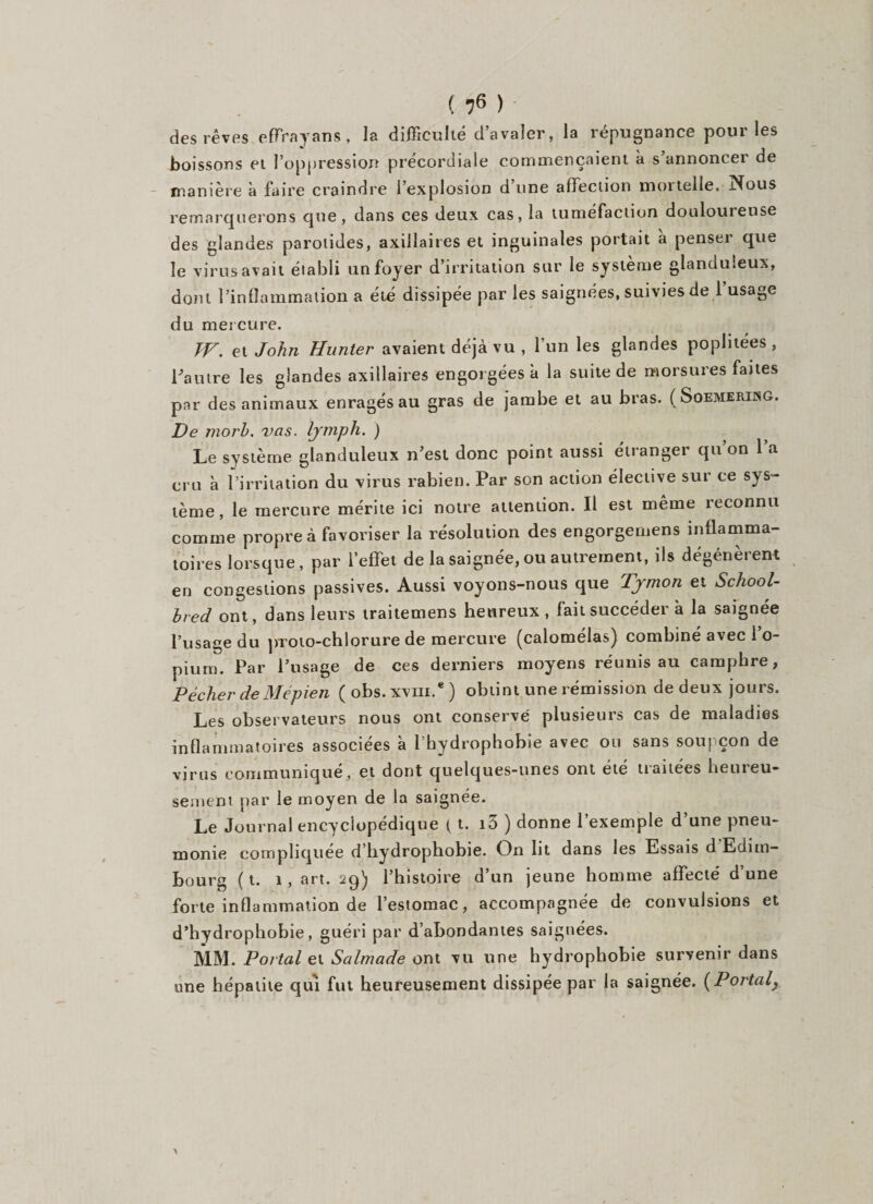 ( *?6 ) des rêves effrayans , la difficulté d’avaler, la répugnance pour les boissons et l’oppression précordiale commençaient à s’annoncer de manière à faire craindre l’explosion d une affection moi telle. Nous remarquerons que, dans ces deux cas, la tuméfaction douloureuse des glandes parotides, axillaires et inguinales portait à penser que le virus avait établi un foyer d’irritation sur le système glanduleux, dont l’inflammation a été dissipée par les saignées, suivies de 1 usage du mercure. TV. et John Hunier avaient déjà vu , 1 un les glandes poplitées , l'autre les glandes axillaires engorgées à la suite de morsures faites par des animaux enragés au gras de jambe et au bras. ( Soemeriisg. De morh. vas. lymph. ) Le système glanduleux n’est donc point aussi étranger qu’on l’a cru à l’irritation du virus rabien. Par son action élective sur ce sys¬ tème, le mercure mérite ici notre attention. Il est même reconnu comme propre à favoriser la résolution des engorgemens inflamma¬ toires lorsque, par l’effet de la saignée,ou autrement, ils dégénèrent en congestions passives. Aussi voyons-nous que Tymon et School- bred ont, dans leurs traitemens heureux , fait succéder à la saignée l’usage du proto-chlorure de mercure (calomélas) combiné avec l’o¬ pium. Par l’usage de ces derniers moyens réunis au camphre, Pécher de Mépien ( obs.xvm.* ) obtint une rémission de deux jours. Les observateurs nous ont conservé plusieurs cas de maladies inflammatoires associées à l’hydrophohie avec ou sans soupçon de virus communiqué, et dont quelques-unes ont été traitées heureu¬ sement par le moyen de la saignée. Le Journal encyclopédique ( t. i3 ) donne l’exemple d’une pneu¬ monie compliquée d’hydrophobie. On lit dans les Essais d Edim¬ bourg ( t. 1 , art. 29) l’histoire d’un jeune homme affecté d’une forte inflammation de l’estomac, accompagnée de convulsions et d’hydrophobie, guéri par d’abondantes saignées. MM. Portai et Salmade ont vu une hydrophobie survenir dans une hépatite qui fut heureusement dissipée par la saignée. (Portai}