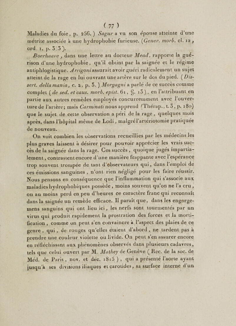 Maladies du foie, p. 256. ) Sagur a vu son épouse atteinte d’une métrite associée à une hydrophobie furieuse. (Gener. morb. cl. 12 , ord. 1, p. 5:3 ). Boerhaave y dans une lettre au docteur Mead, rapporte la gué¬ rison d’une hydrophobie, qu’il obtint par la saignée et le régime antiphlogistique. Arrigoniassurait avoir guéri radicalement un sujet atteint de la rage en lui ouvrant une artère sur le dos du pied. ( Dis¬ sert. delta mania, c. 2 , p. 5. ) Morgagni a parlé de ce succès comme complet ( de sed. et caus. morb. epist. 61, §. i3) , en l’attribuant en partie aux autres remèdes employés concurremment avec l’ouver¬ ture de l’artère; mais Carminaùnous apprend (Thérap., t. 3, p. 180) que le sujet de cette observation a péri de la rage , quelques mois après, dans 1 hôpital même de Lodi, malgré l’artériotomie pratiquée de nouveau. On voit combien les observations recueillies par les médecins les plus graves laissent à désirer pour pouvoir apprécier les vrais suc¬ cès de la saignée dans la rage. Ces succès , quoique jugés impartia¬ lement , contrastent encore d’une manière frappante avec 1 espérance trop souvent trompée de tant d’observateurs qui, dans l’emploi de ces émissions sanguines , n’ont rien négligé pour les faire réussir. Nous pensons en conséquence que 1 inflammation qui s associe aux maladies hydrophobiques possède , moins souvent qu’on ne l’a cru , ou au moins perd en peu d’heures ce caractère franc qui reconnaît dans la saignée un remède efficace. Il paraît que, dans les engorge- rnens sanguins qui ont lieu ici, les nerfs sont tourmentés par un virus qui produit rapidement la prostration des forces et la morti¬ fication , comme on peut s’en convaincre à l’aspect des plaies de ce çenre , qui , de rouges qu’elles étaient d’abord , ne tardent pas à prendre une couleur violette ou livide. On peut s’en assurer encore en réfléchissant aux phénomènes observés dans plusieurs cadavres, tels que celui ouvert par M. Mathey de Geneve ( Rec. de la soc. de Méd. de Pa ris , nov. et déc. 1815 ) , qui a présenté l’aorte ayant jusqu’à ses divisions iliaques et carotides, sa surface interne d’un
