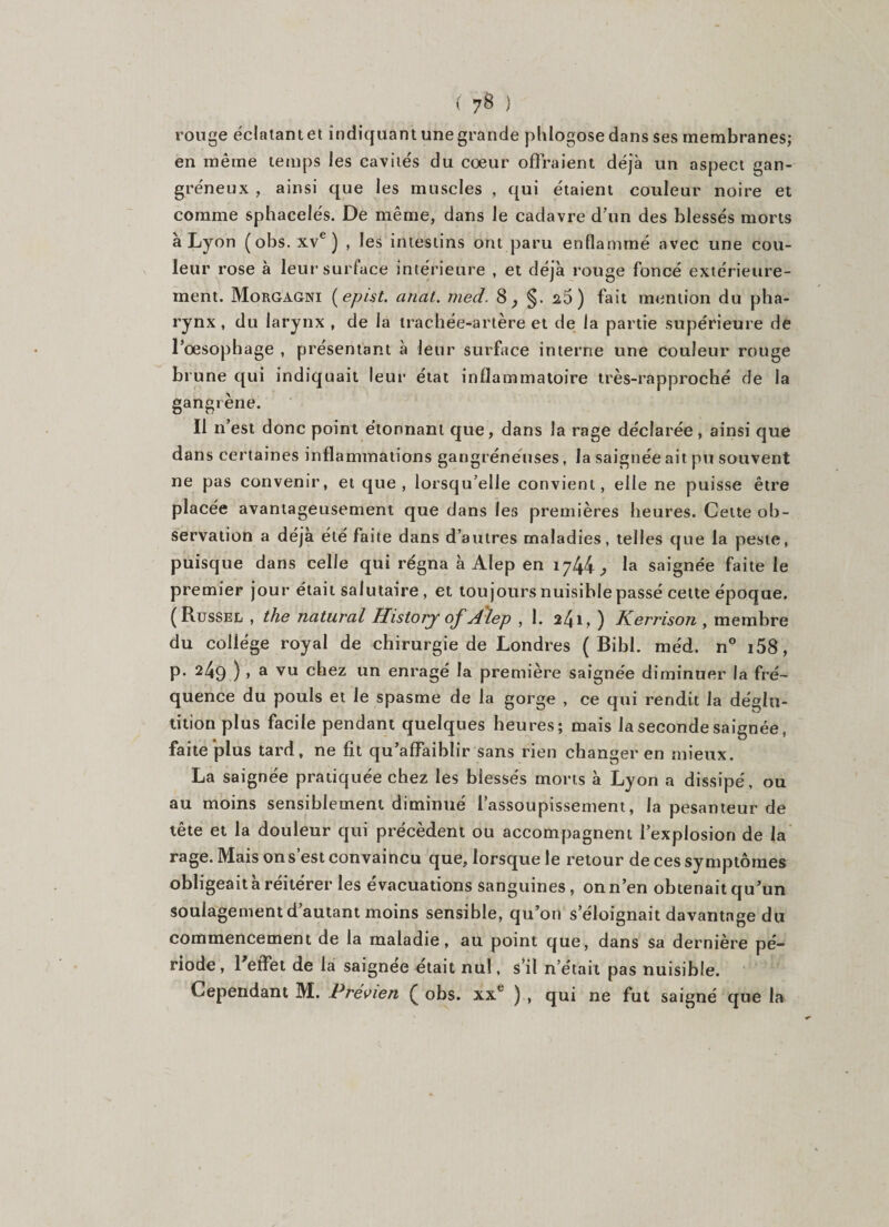 ( ) rouge éclatant et indiquant une grande plilogose dans ses membranes; en même temps les cavités du cœur offraient déjà un aspect gan¬ gréneux , ainsi que les muscles , qui étaient couleur noire et comme sphacelés. De même, dans le cadavre d’un des blessés morts à Lyon (obs.xve) , les intestins ont paru enflammé avec une cou¬ leur rose à leur surface intérieure , et déjà rouge foncé extérieure¬ ment. Morgagni ( epist. anat. med. 8^ §. 26) fait mention du pha¬ rynx, du larynx , de la trachée-artère et de la partie supérieure de l’œsophage , présentant à leur surface interne une couleur rouge brune qui indiquait leur état inflammatoire très-rapproché de la gangrène. Il n’est donc point étonnant que, dans la rage déclarée, ainsi que dans certaines inflammations gangréneuses, la saignée ait pu souvent ne pas convenir, et que, lorsqu’elle convient, elle ne puisse être placée avantageusement que dans les premières heures. Cette ob¬ servation a déjà été faite dans d’autres maladies, telles que la peste, puisque dans celle qui régna à Alep en 1744 ^ la saignée faite le premier jour était salutaire, et toujours nuisible passé cette époque. (Russel , the natural History of Alep , 1. 2^\y ) Kerrison , membre du collège royal de chirurgie de Londres ( Bibl. méd. n° i58, p. 249 ), a vu chez un enragé la première saignée diminuer la fré¬ quence du pouls et le spasme de la gorge , ce qui rendit la déglu¬ tition plus facile pendant quelques heures; mais la seconde saignée, faite plus tard, ne fit qu’affaiblir sans rien changer en mieux. La saignée pratiquée chez les blessés morts à Lyon a dissipé, ou au moins sensiblement diminué l’assoupissement, la pesanteur de tête et la douleur qui précèdent ou accompagnent l’explosion de la rage. Mais on s’est convaincu que, lorsque le retour de ces symptômes obligeait à réitérer les évacuations sanguines, on n’en obtenait qu’un soulagement d’autant moins sensible, qu’on s éloignait davantage du commencement de la maladie, au point que, dans sa dernière pé¬ riode , 1 effet de la saignee était nul, s’il n’était pas nuisible. Cependant M. Prévien £ obs. xxe ) , qui ne fut saigné que la