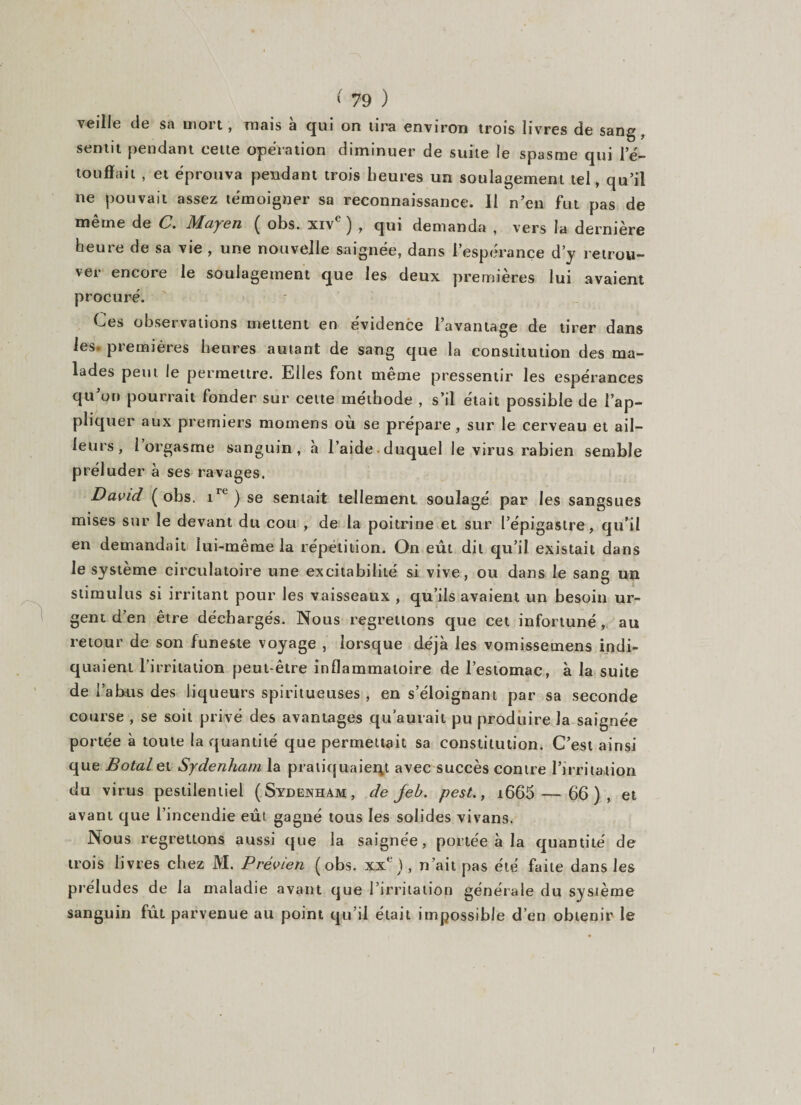 veille de sa mort, mais à qui on tira environ trois livres de sang, sentit pendant cette opération diminuer de suite le spasme qui l’é- toufiait , et éprouva pendant trois heures un soulagement tel, qu’il ne pouvait assez témoigner sa reconnaissance. 11 n’en fut pas de même de C. Mayen ( obs. xive ) , qui demanda , vers la dernière heure de sa vie , une nouvelle saignée, dans l’espérance d’y retrou¬ ver encore le soulagement que les deux premières lui avaient procuré. Ces observations mettent en évidence l’avantage de tirer dans les premières heures autant de sang que la constitution des ma¬ lades peut le permettre. Elles font même pressentir les espérances qu on pourrait fonder sur celte méthode , s’il était possible de l’ap¬ pliquer aux premiers momens où se prépare, sur le cerveau et ail¬ leurs, 1 orgasme sanguin, à l’aide duquel le virus rabien semble préluder à ses ravages. David ( obs. irt ) se sentait tellement soulagé par les sangsues mises sur le devant du cou , de la poitrine et sur l’épigastre, qu’il en demandait lui-même la répétition. On eût dit qu’il existait dans le système circulatoire une excitabilité si vive, ou dans le sang un stimulus si irritant pour les vaisseaux , qu’ils avaient un besoin ur¬ gent d’en être déchargés. Nous regrettons que cet infortuné, au retour de son funeste voyage , lorsque déjà les vomissemens indi¬ quaient l’irritation peut-être inflammatoire de l’estomac, à la suite de l’abus des liqueurs spiritueuses , en s’éloignant par sa seconde course , se soit privé des avantages qu'aurait pu produire la saignée portée à toute la quantité que permettait sa constitution. C’est ainsi que Botal et Sydenham la pratiquaient avec succès contre l’irritation du virus pestilentiel (Sydenham, de jeh. pest., i665 — 66), et avant que l’incendie eût gagné tous les solides vivans. Nous regrettons aussi que la saignée, portée à la quantité de trois livres chez M. Prévien (obs. xxe), n’ait pas été faite dans les préludes de la maladie avant que l’irritation générale du système sanguin fût parvenue au point qu’il était impossible d’en obtenir le I