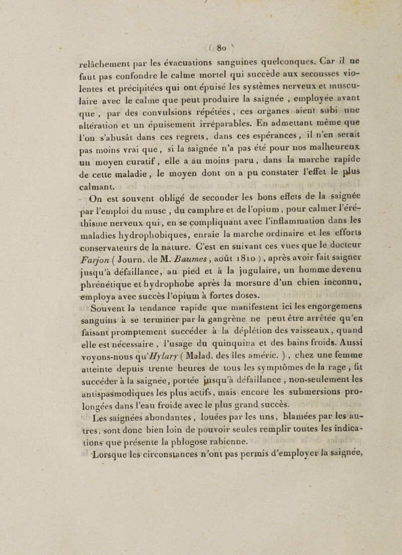 relâchement par les évacuations sanguines quelconques. Car il ne faut pas confondre le calme mortel qui succède aux secousses vio¬ lentes et précipitées qui ont épuisé les systèmes nerveux et muscu¬ laire avec le calme que peut produire la saignée , employée avant que , par des convulsions répétées , ces organes aient subi une altération et un épuisement irréparables. En admettant même que l’on s’abusât dans ces regrets, dans ces espérances, il n’en serait pas moins vrai que, si la saignée n a pas été pour nos malheuieux un moyen curatif, elle a au moins paru , dans la marche rapide de cette maladie , le moyen dont on a pu constater l’effet le plus calmant. On est souvent obligé de seconder les bons effets de la saignée par l’emploi du musc , du camphre et de l’opium , pour calmer 1 éié- tliisme nerveux qui, en se compliquant avec 1 inflammation dans les maladies hydrophobiques, enraie la marche ordinaire et les eitoiis conservateurs de la nature. C’est en suivant ces vues que le docteut Farjon ( Journ. de M. Baumes , août 1810 ) , après avoir fait saigner jusqu’à défaillance, au pied et a la jugulaire, un homme devenu phrénétique et hydrophobe après la morsure d’un chien inconnu, employa avec succès l’opium à fortes doses. Souvent la tendance l'apide que manifestent ici les engorgemens sanguins à se terminer par la gangrène ne peut être arrêtée qu’en faisant promptement succéder à la déplétion des vaisseaux, quand elle est nécessaire , l’usage du quinquina et des bains froids. Aussi voyons-nous qu’Hylary ( Malad. des îles améric. ) , chez une femme atteinte depuis trente heures de tous les symptômes de la rage , fit succéder à la saignée, portée jjusqu a défaillance , non-seulement les antispasmodiques les plus actifs, mais encore les submersions pro¬ longées dans l’eau froide avec le plus grand succès. Les saignées abondantes , louées par les uns, blâmées par les au¬ tres, sont donc bien loin de pouvoir seules remplir toutes les indica¬ tions que présente la phlogose rabienne. Lorsque les circonstances n’ont pas permis d’employer la saignee,