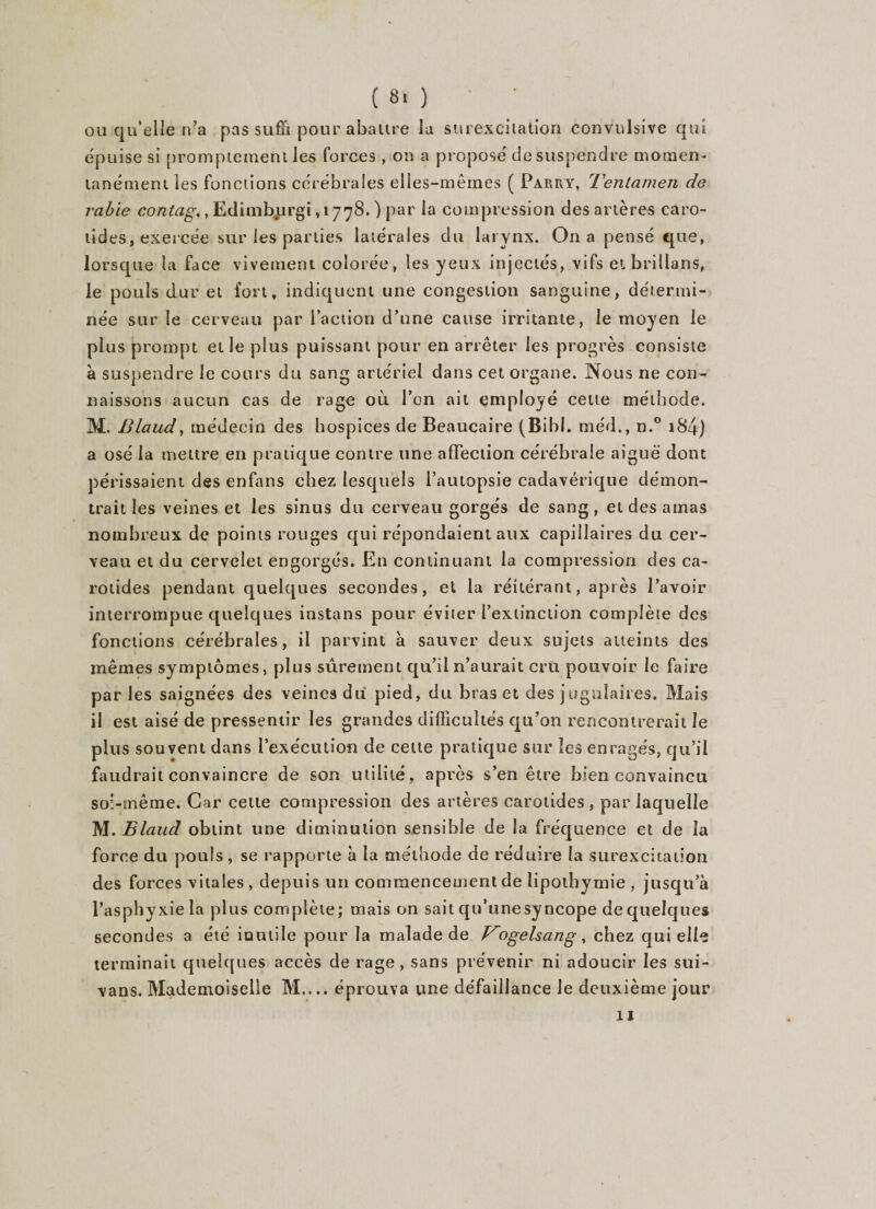 ou qu’elle n’a pas suffi pour abalire la surexcitation convulsive qui épuise si promptement les forces , on a proposé desuspendre momen¬ tanément les fonctions cérébrales elles-mêmes ( Parry, Tentamen de rabie contag,, Edimbjirgi, 1778. ) par la compression des artères caro¬ tides, exercée sur les parties latérales du larynx. On a pensé que, lorsque la face vivement colorée, les yeux injectés, vifs et brillons, le pouls dur et fort, indiquent une congestion sanguine, détermi¬ née sur le cerveau par l’action d’une cause irritante, le moyen le plus prompt et le plus puissant pour en arrêter les progrès consiste à suspendre le cours du sang artériel dans cet organe. Nous ne con¬ naissons aucun cas de rage 011 l’on ail employé cette méthode. M. Blaud, médecin des hospices de Beaucaire (Bibl. méd., n.° 18-4) a osé la meure en pratique contre une affection cérébrale aiguë dont périssaient des enfans chez lesquels l’autopsie cadavérique démon¬ trait les veines et les sinus du cerveau gorgés de sang, et des amas nombreux de points rouges qui répondaient aux capillaires du cer¬ veau et du cervelet engorgés. En continuant la compression des ca¬ rotides pendant quelques secondes, et la réitérant, après l’avoir interrompue quelques instans pour éviter l’extinction complète des fonctions cérébrales, il parvint à sauver deux sujets atteints des mêmes symptômes, plus sûrement qu’il n’aurait cru pouvoir le faire par les saignées des veines du pied, du bras et des jugulaires. Mais il est aisé de pressentir les grandes difficultés qu’on rencontrerait le plus souvent dans l’exécution de cette pratique sur les enragés, qu’il faudrait convaincre de son utilité, après s’en être bien convaincu soi-même. Car cette compression des artères carotides , par laquelle M. Blaud obtint une diminution sensible de la fréquence et de la force du pouls, se rapporte à la méthode de réduire la surexcitation des forces vitales , depuis un commencement de lipothymie , jusqu’à l’asphyxie la plus complète; mais on sait qu’unesyncope de quelques secondes a été inutile pour la malade de V0gels an g , chez qui elle terminait quelques accès de rage, sans prévenir ni adoucir les sui- vans. Mademoiselle M.... éprouva une défaillance le deuxième jour 11