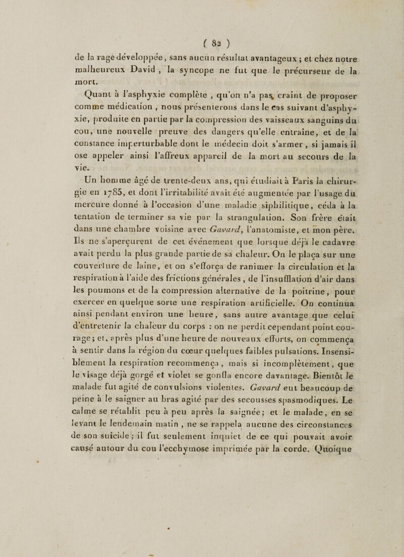 de la rage développée, sans aucun résultat avantageux ; et chez notre malheureux David , la syncope ne fut que le précurseur de la mort. Quant à l’asphyxie complète , qu’on n’a pas, craint de proposer comme médication , nous présenterons dans le cas suivant d’asphy¬ xie, produite en partie par la compression des vaisseaux sanguins du cou, une nouvelle preuve des dangers qu’elle entraîne, et de la constance imperturbable dont le médecin doit s’armer, si jamais il ose appeler ainsi l’affreux appareil de la mon au secours de la vie. Un homme âgé de trente-deux ans, qui étudiait à Paris la chirur¬ gie en 1785, et dont l’irritabilité avait été augmentée par l'usage du mercure donné à l’occasion d’une maladie siphilitique, céda à la tentation de terminer sa vie par la strangulation. Son frère était dans une chambre voisine avec Gavai d, l’anatomiste, et mon père. Us ne s’aperçurent de cet événement que lorsque déjà le cadavre avait perdu la plus grande partie de sa chaleur. On le plaça sur une couverture de laine, et on s’efforça de ranimer la circulation et la respiration à l’aide des frictions générales , de l'insufflation d’air dans les poumons et de la compression alternative de la poitrine, pour exercer en quelque sorte une respiration artificielle. On continua ainsi pendant environ une heure, sans autre avantage que celui d’entretenir la chaleur du corps : on ne perdit cependant point cou¬ rage; et, après plus d’une heure de nouveaux efforts, on commença à sentir dans la région du cœur quelques faibles pulsations. Insensi¬ ble ment la respiration recommença, mais si incomplètement, que le visage déjà gorgé et violet se gonfla encore davantage. Bientôt le malade fut agité de convulsions violentes. Gavard eut beaucoup de peine à le saigner au bras agi Le par des secousses spasmodiques. Le calme se rétablit peu à peu après la saignée; et le malade, en se levant le lendemain matin , ne se rappela aucune des circonstances de son suicide; ii fut seulement inquiet de ce qui pouvait avoir causé autour du cou l’ecchymose imprimée par la corde. Quoique