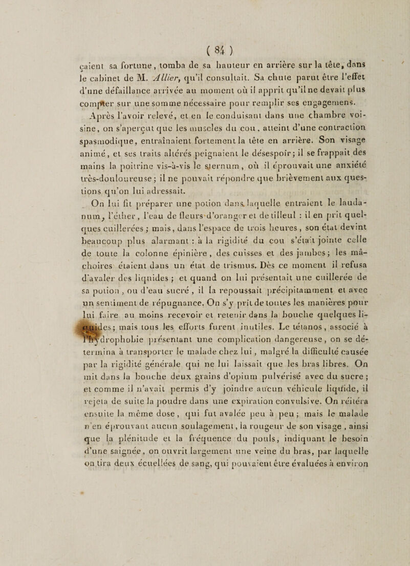 calent sa fortune, tomba de sa hauteur en arrière sur la tête, dans 9 le cabinet de M. Allier, qu’il consultait. Sa chute parut être l’effet d’une défaillance arrivée au moment où il apprit qu’il ne devait plus complet' sur une somme nécessaire pour remplir ses engagemens. Après l’avoir relevé, et en le conduisant dans une chambre voi¬ sine, on s’aperçut que les muscles du cou, atteint d’une contraction spasmodique, entraînaient fortement la tête en arrière. Son visage animé, et ses traits altérés peignaient le désespoir; il se frappait des mains la poitrine vis-à-vis le sternum, où il éprouvait une anxiété très-douloureuse; il ne pouvait répondre que brièvement aux ques¬ tions qu’on lui adressait. On lui fit préparer une potion dans, laquelle entraient le lauda¬ num^ l’éther, l’eau de fleurs d’oranger et de tilleul : il en prit quel¬ ques cuillerées ; mais, dans l’espace de trois heures , son état devint beaucoup plus alarmant : à la rigidité du cou s’éta.t jointe celle de toute la colonne épinière, des cuisses et des jambes; les mâ¬ choires étaient dans un état de trismus. Dès ce moment il refusa d'avaler des liquides ; et quand on lui présentait une cuillerée de sa potion ? ou d’eau sucré , il la repoussait précipitamment et avec un sentiment de répugnance. On s’y prit de toutes les manières pour lui faire au moins recevoir et retenir dans la bouche quelques li¬ tiges; mais tous les efforts furent inutiles. Le tétanos, associé à ydrophohie présentant une complication dangereuse, on se dé¬ termina à transporter le malade chez lui , malgré la difficulté causée par la rigidité générale qui ne lui laissait que les bras libres. On mil dans la bouche deux grains d’opium pulvérisé avec du sucre; et comme il n’avait permis d’y joindre aucun véhicule liquide, il rejeta de suite la poudre dans une expiration convulsive. On réitéra ensuite la même dose, qui fut avalée peu à peu; mais le malade n’en éprouvant aucun soulagement, la rougeur de son visage , ainsi que la plénitude et la fréquence du pouls, indiquant le besoin d’une saignée, on ouvrit largement une veine du bras, par laquelle on lira deux écuellées de sang, qui pouvaient être évaluées à environ