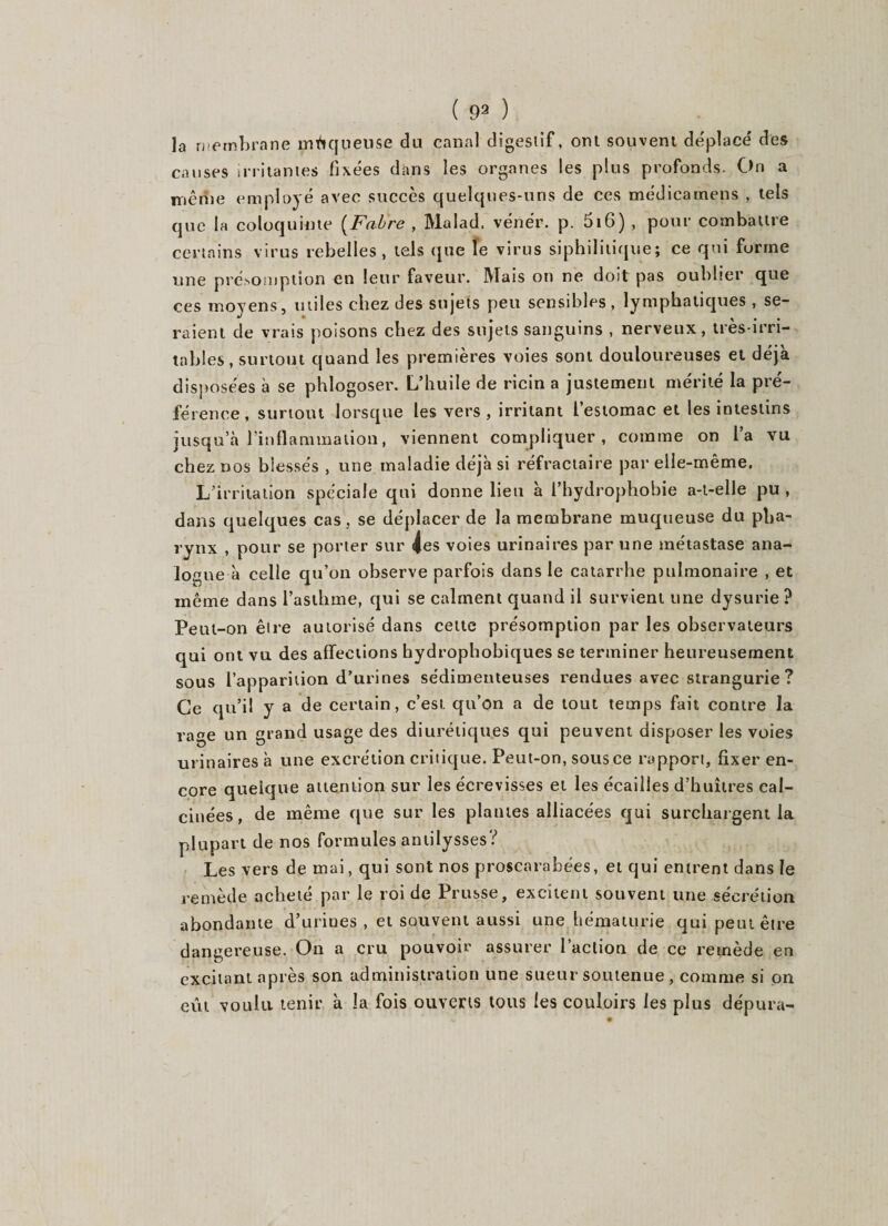 ( 99 ) la membrane moqueuse du canal digestif, ont souvent déplacé des causes irritantes fixées dans les organes les plus profonds. On a mérite employé avec succès quelques-uns de ces médicamens , tels que la coloquinte (Fabre , Malad. vénér. p. 516) , pour combattre certains virus rebelles, tels que le virus siphililique; ce qui forme une présomption en leur faveur. Mais on ne doit pas oublier que ces moyens, utiles chez des sujets peu sensibles, lymphatiques, se¬ raient de vrais poisons chez des sujets sanguins , nerveux, très-irri¬ tables , surtout quand les premières voies sont douloureuses et déjà disposées à se phlogoser. L’huile de ricin a justement mérité la pré¬ férence, surtout lorsque les vers, irritant l’estomac et les intestins jusqu’à l’inflammation, viennent compliquer, comme on l’a vu chez nos blessés , une maladie déjà si réfractaire par elle-même. L’irritation spéciale qui donne lieu à l’hydrophobie a-t-elle pu , dans quelques cas , se déplacer de la membrane muqueuse du pha¬ rynx , pour se porter sur les voies urinaires par une métastase ana¬ logue à celle qu’on observe parfois dans le catarrhe pulmonaire , et même dans l’asthme, qui se calment quand il survient une dysurie? Peut-on être autorisé dans celte présomption par les observateurs qui ont vu des affections hydrophobiques se terminer heureusement sous l’apparition d’urines sédimenteuses rendues avec strangurie ? Ce qu’il y a de certain, c’est qu’on a de tout temps fait contre la rage un grand usage des diurétiques qui peuvent disposer les voies urinaires à une excrétion critique. Peut-on, sous ce rapport, fixer en¬ core quelque attention sur les écrevisses et les écailles d’huîtres cal¬ cinées , de même que sur les plaines alliacées qui surchargent la plupart de nos formules antilysses? Les vers de mai, qui sont nos proscarabées, et qui entrent dans le remède acheté par le roi de Prusse, excitent souvent une sécrétion abondante d’urines , et souvent aussi une hématurie qui peut être dangereuse. On a cru pouvoir assurer l’action de ce remède en excitant après son administration une sueur soutenue, comme si on eut voulu tenir à la fois ouverts tous les couloirs les plus dépura-