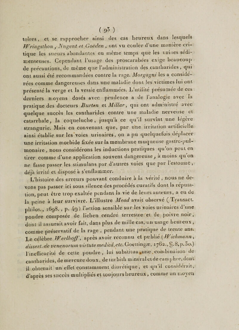 toires, et se rapprocher ainsi des cas heureux dans lesquels Wrings thon} Nagent et Goëden , ont vu couler d’une manière cri¬ tique les sueurs abondantes en même temps que les urines sédi- menteuses. Cependant l’usage des proscarabëes exige beaucoup de précautions, de même que l’administration des cantharides, qui ont aussi été recommandées contre la rage. Morgagni les a considé¬ rées comme dangereuses dans une maladie dont les victimes lui ont présenté la verge et la vessie enflammées. L’utilité présumée de ces derniers moyens dosés avec prudence a de 1 analogie avec la pratique des docteurs JBurten et Mdlar, qui ont administré avec quelque succès les cantharides contre une maladie nerveuse et catarrhale, la coqueluche, jusqu’à ce qu’il survînt une légère strangurie. Mais en convenant que, par une irritation artificielle ainsi établie sur les voies urinaires, on a pu quelquefois déplacer une irritation morbide fixée sur la membrane muqueuse gastro-pul¬ monaire , nous considérons les inductions pratiques qu’on peut en tirer comme d’une application souvent dangereuse } a moins qu on ne fasse passer les stimulans par d autres voies que pat l estomac , déjà irrité et disposé à s’enflammer. L’histoire des erreurs pouvant conduire à la vérité , nous ne de¬ vons pas passer ici sous silence des procédés curatifs dont la réputa¬ tion, peut être trop exaltée pendant la vie de leurs auteurs, a eu de la peine à leur survivre. L’illustre Mecid avait observé ( IVansact. philos., 1698. , p. 4g) faction sensible sur les voies urinaires d’une poudre composée de lichen cendré terrestre et de poivre noir, dont il assurait avoir fait, dans plus de mille cas, un usage heureux , comme préservatif de la rage , pendant une pratique de trente ans. Le célèbre Werlhoff, après avoir reconnu et publié ( Wichmann, dissert, de venenorutn virilité medicâ,elc. Goettingæ, 1762., ^5.8, p. 5o.) l’inefficacité de cette poudre, lui substitua ,une .combinaison de cantharides, de mercure doux, de turhith minéraletde camphre,dont il obtenait un effet constamment diurétique , et qti’il considérait, d’après ses succès multipliés et toujours heureux, comme un moyen