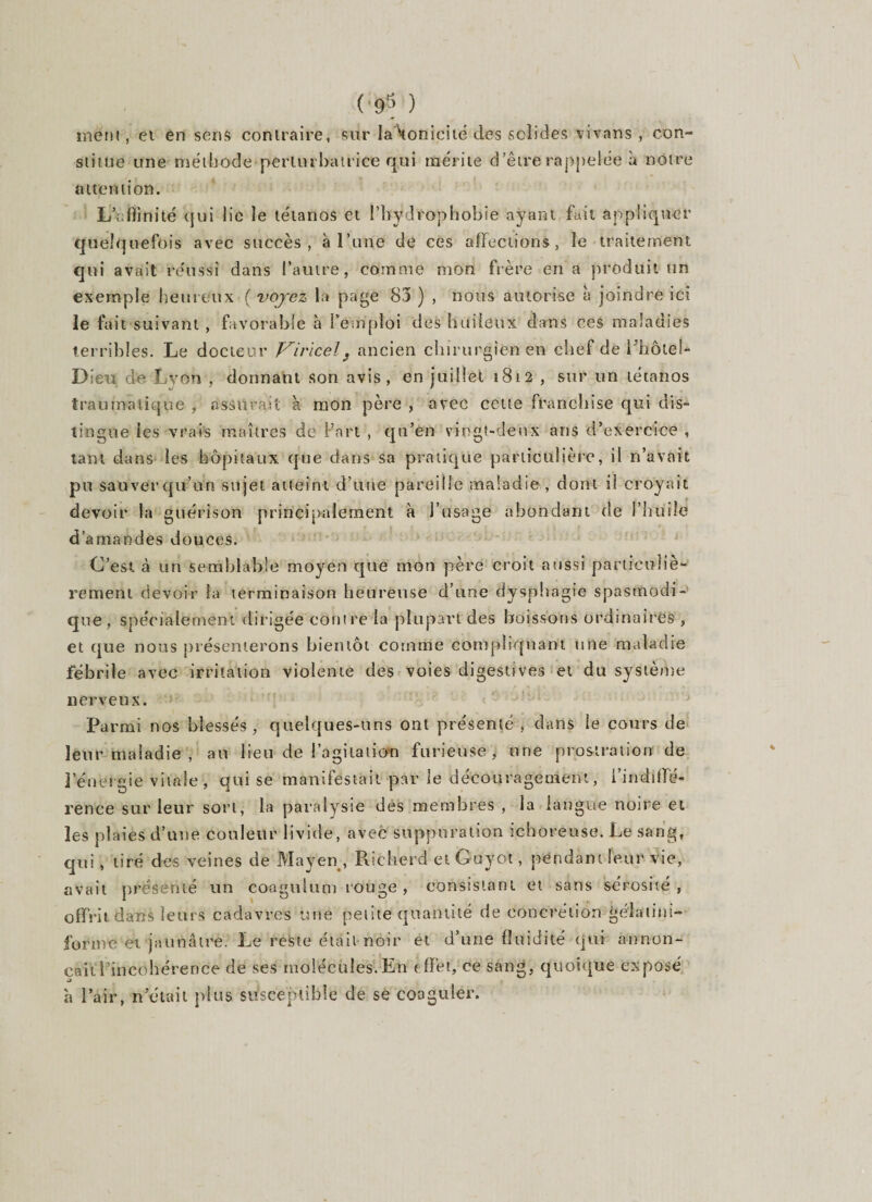 (■98 ) meni , et en sens contraire, sur la tonicité des solides vivans , con¬ stitue une méthode perturbatrice qui mérite d’être rappelée à notre attention. L’affinité qui lie le tétanos et l’bÿdVophobie ayant fait appliquer quelquefois avec succès, à l’une de ces affections, le traitement qui avait réussi dans l’autre, comme mon frère en a produit un exemple heureux ( voyez la page 83 ) , nous autorise à joindre ici le fui t suivant , favorable à l'emploi des huileux dans ces maladies terribles. Le docteur Virïcel9 ancien chirurgien en chef de l'hôtel- Dieu de Lyon , donnant son avis, en juillet 1812 , sur un tétanos traumatique , assurait à mon père , avec cette franchise qui dis¬ tingue les vrais maîtres de l’art , qu’en vingt-deux ans d’exercice , tant dans les hôpitaux que dans sa pratique particulière, il n’avait pu saliver qu’un sujet atteint d’une pareille maladie , dont il croyait devoir la guérison principalement à l’usage abondant de l’huile d’amandes douces. C’est à un semblable moyen que mon père croit aussi particuliè¬ rement devoir la terminaison heureuse d'une dysphagie spasmodi¬ que, spécialement dirigée contre la plupart des boissons ordinaires , et que nous présenterons bientôt comme compliquant une maladie fébrile avec irritation violente des voies digestives et du système nerveux. Parmi nos blessés, quelques-uns ont présenté , dans le cours de leur maladie , au lieu de l’agitation furieuse, une prostration de l’énergie vitale , qui se manifestait par le découragement, l’indiffe- rence sur leur sort, la paralysie des membres , la langue noire et les plaies d’une couleur livide, avec suppuration ichoreuse. Le sang, qui, tiré des veines de Mayen , Richerd et Guyot, pendant leur vie, avait présenté un coogulum rouge, consistant et sans sérosité, offrit dans leurs cadavres une petite quantité de concrétion gélatini- forme-et jaunâtre. Le reste était noir et d’une fluidité qui annon¬ çait l’incohérence de ses molécules.En effet, ce sang, quoique exposé à l’air, n était plus susceptible de se coaguler.