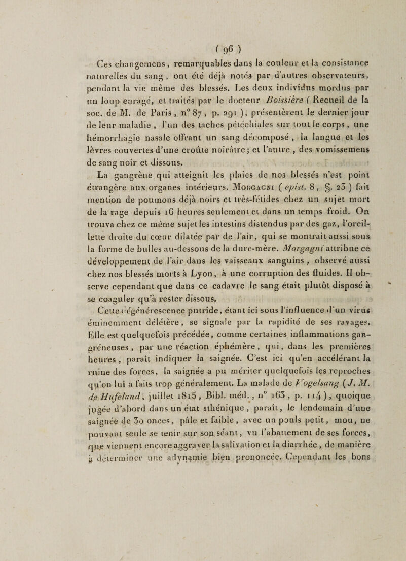 Ces changernens , remarquables dans la couleur et la consistance naturelles du sang, ont été déjà notéa par d’autres observateurs,, pendant la vie même des blessés. lies deux individus mordus par un loup enragé, et traités par le docteur JBoissière ( Recueil de la soc. de M. de Paris, n° 87 , p. 291 ), présentèrent le dernier jour de leur maladie , l’un des taches pétéchiales sur tout le corps , une hémorrhagie nasale offrant un sang décomposé , la langue et les lèvres couvertes d’une croûte noirâtre; et l’autre , des vomissemens de sang noir et dissous. La gangrène qui atteignit les plaies de nos blessés n’est point étrangère aux organes intérieurs. Morgagni ( epist, 8, §.23) fait mention de poumons déjà noirs et très-fétides chez un sujet mort de la rage depuis 16 heures seulement et dans un temps froid. On trouva chez ce même sujet les intestins distendus par des gaz, l’oreil¬ lette droite du cœur dilatée par de j’air, qui se montrait aussi sous la forme de bulles au-dessous de la dure-mère. Movgagni attribue ce développement de l’air dans les vaisseaux sanguins , observé aussi chez nos blessés morts à Lyon, à une corruption des fluides. II ob¬ serve cependant que dans ce cadavre le sang était plutôt disposé à s.e coaguler qu’à rester dissous. Cette dégénérescence putride, étant ici sous l’influence d'un virus éminemment délétère, se signale par la rapidité de ses ravages. Elle est quelquefois précédée, comme certaines inflammations gan¬ gréneuses , par une réaction éphémère, qui, dans les premières heures , paraît indiquer la saignée. C’est ici qu’en accélérant la ruine des forces, la saignée a pu mériter quelquefois les reproches qu’on lui a faits trop généralement. La malade de Voge/sang (J. M. de Hufeland, juillet i8i5, Bibl. méd. , n° i65 , p. n4), quoique jugée d’abord dans un état sthénique, paraît, le lendemain d’une saignée de 3o onces, pâle et faible, avec un pouls petit, mou, ne pouvant seule se tenir sur son séant, vu l'abattement de ses forces, que viennent encore aggraver la salivation et la diarrhée , de manière déterminer une adynamie bien prononcée. Cependant les bons